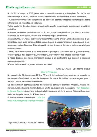 www.agrupamentoidanha.com
abril de 2018 | 65
No dia 21 de março de 2018, pelas treze horas e trinta minutos, o Complexo Escolar de Ida-
nha-a-Nova (E.B.1 e J.I.) sinalizou o início da Primavera e da atividade “Viver a Primavera”.
A iniciativa centrou-se no lançamento de balões de escrita portadores de mensagens sobre
a Primavera e o respeito pela Natureza.
Todos os alunos de mãos dadas, simbolizando a união e a amizade, largaram em simultâneo
os balões.
A professora Helena, titular da turma do 2.º ano trouxe uma pombinha que libertou enquanto
os alunos, de mãos dadas, viviam este momento de paz em sintonia.
A nossa turma, o 4.º ano, escreveu “O testamento de uma árvore”, uma adivinha sobre o Sis-
tema Solar e um aviso para que todos os que lessem a nossa mensagem respeitassem e pre-
servassem mais a Natureza. Pois a importância das árvores e de toda a Natureza é vital para
o nosso planeta.
- Então se és feliz e amas a tua Mãe Natureza protege-a, cuida bem dela e guarda-a no teu
coração porque dela dependo eu, dependes tu, dependemos nós e todos os seres vivos!
O nosso desejo é que nossa mensagem chegue a um destinatário que aja com a cidadania
que nós sugerimos.
Nós e a Natureza unidos jamais seremos vencidos!
Turma E, 4.º Ano – EB1 Idanha-a-Nova
Viver a Primavera
No passado dia 21 de março de 2018 a EB1e o JI de Idanha-a-Nova, reuniram os seus alunos
no parque infantil/juvenil da escola. O objetivo foi lançar 70 balões com mensagens para o
“Mundo”, isto é, para quem os encontrar.
Os balões tinham escritas palavras de esperança, como por exemplo: Amizade, Alegria, Pri-
mavera, Amor e Carinho. Tinham também um fio atado com uma mensagem – “um Testamen-
to de uma Árvore”, de um lado e do outro lado tinha uma adivinha sobre o Sistema Solar e um
texto escrito pela turma do 4.ºAno, turma
E, que terminava dizendo que “...nós uni-
dos à Natureza jamais seremos vencidos”.
Tiago Pires, turma E, 4.º Ano, EB1 Idanha.
 