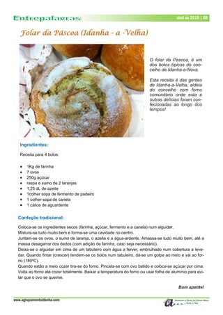 www.agrupamentoidanha.com
Dezembro de 2017 | 68
Março de 2017 | 68
abril de 2018 | 68
Ingredientes:
Receita para 4 bolos:
 1Kg de farinha
 7 ovos
 250g açúcar
 raspa e sumo de 2 laranjas
 1,25 dL de azeite
 1colher sopa de fermento de padeiro
 1 colher sopa de canela
 1 cálice de aguardente
Folar da Páscoa (Idanha - a -Velha)
Confeção tradicional:
Coloca-se os ingredientes secos (farinha, açúcar, fermento e a canela) num alguidar.
Mistura-se tudo muito bem e forma-se uma cavidade no centro.
Juntam-se os ovos, o sumo de laranja, o azeite e a água-ardente. Amassa-se tudo muito bem, até a
massa desagarrar dos dedos (com adição de farinha, caso seja necessário).
Deixa-se o alguidar em cima de um tabuleiro com água a ferver, embrulhado num cobertura a leve-
dar. Quando fintar (crescer) tendem-se os bolos num tabuleiro, dá-se um golpe ao meio e vai ao for-
no (180ºC).
Quando estão a meio cozer tira-se do forno. Pincela-se com ovo batido e coloca-se açúcar por cima.
Volta ao forno até cozer totalmente. Baixar a temperatura do forno ou usar folha de alumínio para evi-
tar que o ovo se queime.
Bom apetite!
O folar da Pascoa, é um
dos bolos típicos do con-
celho de Idanha-a-Nova.
Esta receita é das gentes
de Idanha-a-Velha, aldeia
do concelho com forno
comunitário onde esta e
outras delícias foram con-
fecionadas ao longo dos
tempos!
 