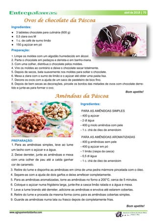 Amêndoas da Páscoa
Ingredientes:
 3 tabletes chocolate para culinária (600 g)
 0,5 clara ovo M
 1 c. de café de sumo limão
 150 g açúcar em pó
Preparação:
1. Limpe os moldes com um algodão humedecido em álcool.
2. Parta o chocolate em pedaços e derreta-o em banho-maria.
3. Com uma colher, distribua o chocolate pelos moldes.
4. Vire os moldes ao contrário e deixe o chocolate secar totalmente.
5. Depois de secos, bata suavemente nos moldes para soltar o chocolate.
6. Mexa a clara com o sumo de limão e o açúcar até obter uma pasta lisa.
7. Decore os ovos com a ajuda de um saco de pasteleiro de bico fino.
8. Depois de bem secas as decorações, pincele os bordos das metades de ovos com chocolate derre-
tido e junte-as para formar o ovo.
Bom apetite!
Ovos de chocolate da Páscoa
www.agrupamentoidanha.com
Dezembro de 2017 | 70
Março de 2017 | 70
abril de 2018 | 70
PREPARAÇÃO:
1. Para as amêndoas simples, leve ao lume
um tacho com o açúcar e a água.
2. Deixe derreter, junte as amêndoas e mexa
com uma colher de pau até a calda ganhar
cor de caramelo.
3. Retire do lume e disponha as amêndoas em cima de uma pedra mármore pincelada com o óleo.
4. Separe-as com a ajuda de dois garfos e deixe arrefecer completamente.
5. Para as amêndoas aromatizadas, torre as amêndoas no forno a 200°C, cerca de 5 minutos.
6. Coloque o açúcar numa frigideira larga, junte-lhe a casca limão ralada e a água e mexa.
7. Leve a lume brando até derreter, adicione as amêndoas e envolva até estarem cobertas.
8. Retire do lume e proceda da mesma forma como para as amêndoas cobertas simples.
9. Guarde as amêndoas numa lata ou frasco depois de completamente frias.
Bom apetite!
Ingredientes:
PARA AS AMÊNDOAS SIMPLES
- 400 g açúcar
- 2 dl água
- 400 g miolo amêndoa com pele
- 1 c. chá de óleo de amendoim
PARA AS AMÊNDOAS AROMATIZADAS
- 400 g amêndoas sem pele
- 400 g açúcar em pó
- 1 limão (raspa da casca)
- 0,5 dl água
- 1 c. chá de óleo de amendoim
 
