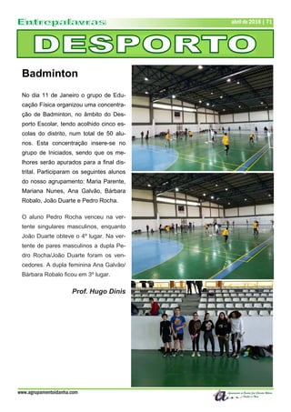 www.agrupamentoidanha.com
abril de 2018 | 71
Badminton
No dia 11 de Janeiro o grupo de Edu-
cação Física organizou uma concentra-
ção de Badminton, no âmbito do Des-
porto Escolar, tendo acolhido cinco es-
colas do distrito, num total de 50 alu-
nos. Esta concentração insere-se no
grupo de Iniciados, sendo que os me-
lhores serão apurados para a final dis-
trital. Participaram os seguintes alunos
do nosso agrupamento: Maria Parente,
Mariana Nunes, Ana Galvão, Bárbara
Robalo, João Duarte e Pedro Rocha.
O aluno Pedro Rocha venceu na ver-
tente singulares masculinos, enquanto
João Duarte obteve o 4º lugar. Na ver-
tente de pares masculinos a dupla Pe-
dro Rocha/João Duarte foram os ven-
cedores. A dupla feminina Ana Galvão/
Bárbara Robalo ficou em 3º lugar.
Prof. Hugo Dinis
 