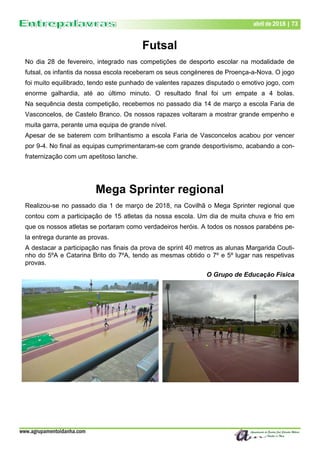 www.agrupamentoidanha.com
Dezembro de 2017 | 73
Março de 2017 | 73
abril de 2018 | 73
Futsal
No dia 28 de fevereiro, integrado nas competições de desporto escolar na modalidade de
futsal, os infantis da nossa escola receberam os seus congéneres de Proença-a-Nova. O jogo
foi muito equilibrado, tendo este punhado de valentes rapazes disputado o emotivo jogo, com
enorme galhardia, até ao último minuto. O resultado final foi um empate a 4 bolas.
Na sequência desta competição, recebemos no passado dia 14 de março a escola Faria de
Vasconcelos, de Castelo Branco. Os nossos rapazes voltaram a mostrar grande empenho e
muita garra, perante uma equipa de grande nível.
Apesar de se baterem com brilhantismo a escola Faria de Vasconcelos acabou por vencer
por 9-4. No final as equipas cumprimentaram-se com grande desportivismo, acabando a con-
fraternização com um apetitoso lanche.
Mega Sprinter regional
Realizou-se no passado dia 1 de março de 2018, na Covilhã o Mega Sprinter regional que
contou com a participação de 15 atletas da nossa escola. Um dia de muita chuva e frio em
que os nossos atletas se portaram como verdadeiros heróis. A todos os nossos parabéns pe-
la entrega durante as provas.
A destacar a participação nas finais da prova de sprint 40 metros as alunas Margarida Couti-
nho do 5ºA e Catarina Brito do 7ºA, tendo as mesmas obtido o 7º e 5º lugar nas respetivas
provas.
O Grupo de Educação Física
 