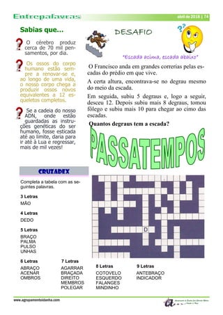 Dezembro de 2017 | 74Dezembro de 2017 | 74
www.agrupamentoidanha.com
Sabias que…
O cérebro produz
cerca de 70 mil pen-
samentos, por dia.
Os ossos do corpo
humano estão sem-
pre a renovar-se e,
ao longo de uma vida,
o nosso corpo chega a
produzir ossos novos
equivalentes a 12 es-
queletos completos.
Se a cadeia do nosso
ADN, onde estão
guardadas as instru-
ções genéticas do ser
humano, fosse esticada
até ao limite, daria para
ir até à Lua e regressar,
mais de mil vezes!
abril de 2018 | 74
DESAFIO
“Escada acima, escada abaixo”
O Francisco anda em grandes correrias pelas es-
cadas do prédio em que vive.
A certa altura, encontrava-se no degrau mesmo
do meio da escada.
Em seguida, subiu 5 degraus e, logo a seguir,
desceu 12. Depois subiu mais 8 degraus, tomou
fôlego e subiu mais 10 para chegar ao cimo das
escadas.
Quantos degraus tem a escada?
CruzadEX
Completa a tabela com as se-
guintes palavras.
3 Letras
MÃO
4 Letras
DEDO
5 Letras
BRAÇO
PALMA
PULSO
UNHAS
6 Letras 7 Letras
ABRAÇO AGARRAR
ACENAR BRAÇADA
OMBROS DIREITO
MEMBROS
POLEGAR
8 Letras 9 Letras
COTOVELO ANTEBRAÇO
ESQUERDO INDICADOR
FALANGES
MINDINHO
 