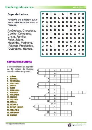 Dezembro de 2017 | 75
www.agrupamentoidanha.com
Sopa de Letras
Procura as catorze pala-
vras relacionadas com a
Pascoa.
Amêndoas, Chocolate,
Coelho, Compasso,
Cristo, Família,
Folar, Jejum,
Madrinha, Padrinho,
Páscoa, Procissões,
Quaresma, Ramos.
abril de 2018 | 75
Capitais da Europa
Vê se conheces as capitais
de 17 países da Europa
mencionados no quadro.
1. Suécia
2. Áustria
3. Dinamarca
4. Portugal
5. Grécia
6. Suíça
7. Alemanha
8. Noruega
9. Finlândia
10. Bélgica
11. Holanda
12.Itália
13.França
14.Reino Unido
15.Irlanda
16.Espanha
17.Rússia
 