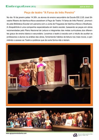 www.agrupamentoidanha.com
abril de 2018 | 9
Peça de teatro "A Farsa de Inês Pereira"
No dia 16 de janeiro pelas 14:30h, os alunos do ensino secundário da Escola EB 2,3/S José Sil-
vestre Ribeiro de Idanha-a-Nova assistiram à Peça de Teatro “A farsa de Inês Pereira”, promovi-
do pela Biblioteca Escolar em parceria com a Junta de Freguesia de Idanha-a-Nova e Alcafozes.
A AtrapalhArte é uma companhia especializada em teatro escolar, baseando as peças em obras
recomendadas pelo Plano Nacional de Leitura e integrantes das metas curriculares dos diferen-
tes graus de ensino básico e secundário. Levamos o teatro à escola com o intuito de auxiliar os
professores e alunos na análise das obras, fomentando hábitos de leitura nos mais novos, e per-
mitindo o acesso ao Teatro a públicos que de outra forma não o teriam.
 