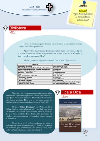 Lembrete:

                                                                                 12/04, 21h
                                                                         Vigília Jovens Adoradores
                                                                           na Paróquia Divino
                                                                               Espírito Santo!


   Biblioteca
   MCJ


                    Livros ocupam aquele tempo desocupado e ensinam em uma
              viagem solitária e produtiva.
                      Aproveite a oportunidade de aprender mais sobre nossa Igreja
              e nossa fé com os livros disponíveis na nossa biblioteca. Confira a
              lista completa no nosso blog!
                     Abaixo, seguem alguns exemplos dos títulos disponíveis:




       Nunca se viu, como em nossos dias, tantas falsas     Fica a Dica
doutrinas e tantos falsos profetas, fazendo-nos lembrar o
que Jesus disse no Sermão da Montanha: “Guardai-vos         Livro
dos falsos profetas. Eles vêm a vós com vestes de
ovelhas, mas por dentro são lobos ferozes” (Mt 7,15).

         O livro “Falsas Doutrinas”, do Professor Prof.
Felipe Aquino, nos explica que não é verdade que todas
as religiões são boas ou que todas nos levam à Salvação.
Se isto fosse verdade, Jesus Cristo não precisaria ter
vindo a este mundo, pregar o Evangelho, morrer na cruz
e ressuscitar.

        Neste livro, você poderá conhecer as seitas e
religiões que mais têm penetrado no Brasil, e os pontos
de doutrina que contradizem a fé católica, onde Jesus
colocou “a plenitude dos meios da salvação”.
                                                                                      11
 