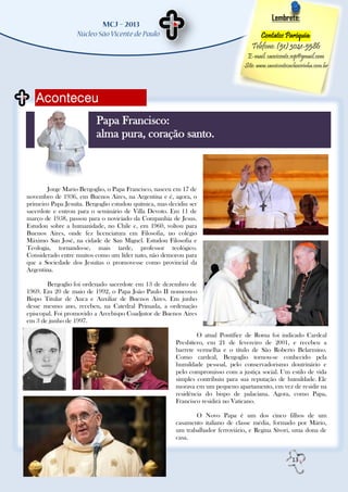 Lembrete:

                                                                                       Contatos Paróquia:
                                                                                    Telefone: (51) 3041-5586
                                                                                  E-mail: saovicente.svp@gmail.com
                                                                                 Site: www.saovicentecachoeirinha.com.br



   Aconteceu
                          Papa Francisco:
                          alma pura, coração santo.



        Jorge Mario Bergoglio, o Papa Francisco, nasceu em 17 de
novembro de 1936, em Buenos Aires, na Argentina e é, agora, o
primeiro Papa Jesuíta. Bergoglio estudou química, mas decidiu ser
sacerdote e entrou para o seminário de Villa Devoto. Em 11 de
março de 1958, passou para o noviciado da Companhia de Jesus.
Estudou sobre a humanidade, no Chile e, em 1960, voltou para
Buenos Aires, onde fez licenciatura em Filosofia, no colégio
Máximo San José, na cidade de San Miguel. Estudou Filosofia e
Teologia, tornando-se, mais tarde, professor teológico.
Considerado entre muitos como um líder nato, não demorou para
que a Sociedade dos Jesuítas o promovesse como provincial da
Argentina.

       Bergoglio foi ordenado sacerdote em 13 de dezembro de
1969. Em 20 de maio de 1992, o Papa João Paulo II nomeou-o
Bispo Titular de Auca e Auxiliar de Buenos Aires. Em junho
desse mesmo ano, recebeu, na Catedral Primada, a ordenação
episcopal. Foi promovido a Arcebispo Coadjutor de Buenos Aires
em 3 de junho de 1997.

                                                                O atual Pontífice de Roma foi indicado Cardeal
                                                        Presbítero, em 21 de fevereiro de 2001, e recebeu a
                                                        barrete vermelha e o título de São Roberto Belarmino.
                                                        Como cardeal, Bergoglio tornou-se conhecido pela
                                                        humildade pessoal, pelo conservadorismo doutrinário e
                                                        pelo compromisso com a justiça social. Um estilo de vida
                                                        simples contribuiu para sua reputação de humildade. Ele
                                                        morava em um pequeno apartamento, em vez de residir na
                                                        residência do bispo de palaciana. Agora, como Papa,
                                                        Francisco residirá no Vaticano.

                                                               O Novo Papa é um dos cinco filhos de um
                                                        casamento italiano de classe média, formado por Mário,
                                                        um trabalhador ferroviário, e Regina Sívori, uma dona de
                                                        casa.


                                                                                                       13
 
