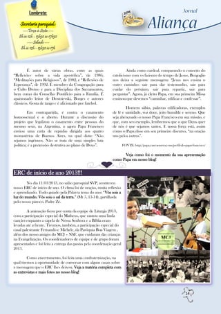 Lembrete:

    Secretaria paroquial::
     ---Terça à Sexta ---
   8h às 12h - 13h30 às 17h30
        --- Sábado ---
    8h às 12h - 13h30 às 17h




         É autor de várias obras, entre as quais                       Ainda como cardeal, comparando o conceito do
“Reflexões sobre a vida apostólica”, de 1986;                 catolicismo com os fariseus do tempo de Jesus, Bergoglio
“Meditações para Religiosos”, de 1982, e “Reflexões de        nos deixa a seguinte mensagem: “Jesus nos ensina o
Esperança”, de 1992. É membro da Congregação para             outro caminho: sair para dar testemunho, sair para
o Culto Divino e para a Disciplina dos Sacramentos,           cuidar do próximo, sair para repartir, sair para
bem como do Conselho Pontifício para a Família. É             perguntar”. Agora, já eleito Papa, em sua primeira Missa
apaixonado leitor de Dostoievski, Borges e autores            ensinou que devemos “caminhar, edificar e confessar”.
clássicos. Gosta de tango e é aficionado por futebol.
                                                                      Homem sábio, palavras edificadoras, exemplos
         Em contrapartida, é contra o casamento               de fé e santidade, voz doce, jeito humilde e sereno. Que
homossexual e o aborto. Durante a discussão do                seja abençoado o nosso Papa Francisco em sua missão, e
projeto que legalizou o casamento entre pessoas do            que, com seu exemplo, lembremos que o que Deus quer
mesmo sexo, na Argentina, o agora Papa Francisco              de nós é que sejamos santos. E nossa força está, assim
enviou uma carta de repúdio dirigida aos quatro               como o Papa disse em seu primeiro discurso, “na oração
monastérios de Buenos Aires, na qual dizia: “Não              uns pelos outros”.
sejamos ingênuos. Não se trata de uma simples luta
política; é a pretensão destrutiva ao plano de Deus”.                  FONTE: http://papa.cancaonova.com/perfil-do-papa-francisco/

                                                                    Veja como foi o momento da sua apresentação
                                                              como Papa em nosso blog!


ERC de início de ano 2013!!!
        No dia 11/03/2013, no salão paroquial SVP, aconteceu
nosso ERC de início de ano. O clima foi de oração, muita reflexão
e aprendizado. Tudo guiado pela Palavra tema do ano: “Vós sois a
luz do mundo. Vós sois o sal da terra.” (Mt 5, 13-14), partilhada
pelo nosso pároco, Padre Zé.

         A animação ficou por conta da equipe de Liturgia 2013,
com a participação especial do Matheus, que cantou uma linda
canção enquanto a capela de Nossa Senhora e a Bíblia eram
levadas até a frente. Tivemos, também, a participação especial do
casal palestrante Fernando e Michele, da Paróquia Boa Viagem ,
além dos nosso amigos do MCJ – NSF, que cuidaram das crianças
na Evangelização. Os coordenadores de equipe e de grupo foram
apresentados e foi feita a entrega das pastas pela coordenação geral
2013.

         Como encerramento, foi feita uma confraternização, na
qual tivemos a oportunidade de conversar com alguns casais sobre
a mensagem que o ERC lhes deixou. Veja a matéria completa com
as entrevistas e mais fotos no nosso blog!




                                                                                                                   14
 