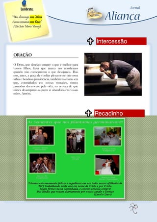 Lembrete:

“Um domingo sem Missa
é uma semana sem Deus”
(São João Maria Vianey)




                                                      Intercessão

 ORAÇÃO

 Ó Deus, que desejais sempre o que é melhor para
 vossos filhos, fazei que nunca nos revoltemos
 quando não conseguimos o que desejamos. Dai-
 nos, antes, a graça de confiar plenamente em vossa
 sábia e bondosa providência, também nas horas em
 que, contrariados em nossas vontades, somos
 provados duramente pela vida, na certeza de que
 nunca desamparais a quem se abandona em vossas
 mãos. Amém.




                                                      Recadinho




                                                                    16
 