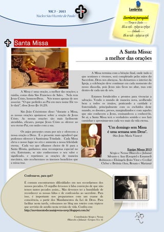 Lembrete:

                                                                                                 Secretaria paroquial:
                                                                                                  ---Terça à Sexta ---
                                                                                                8h às 12h - 13h30 às 17h30
                                                                                                     --- Sábado ---
                                                                                                 8h às 12h - 13h30 às 17h

  Santa Missa
                                                                                           A Santa Missa:
                                                                                     a melhor das orações

                                                                     A Missa termina com a bênção final, onde tudo o
                                                            que sentimos e vivemos, será completado pelas mãos do
                                                            Sacerdote, Deus nos abençoa. Ao deixarmos o interior da
                                                            Igreja, a celebração deve continuar em cada momento do
                                                            nosso dia-a-dia, pois Jesus não ficou no altar, mas está
        A Missa é uma oração, a melhor das orações; a       dentro de cada um de nós.
rainha, como dizia São Francisco de Sales. Nela reza                 Estamos fortalecidos e prontos para vivenciar a
Jesus Cristo, homem-Deus. Nós temos apenas de nos           salvação. Vendo o mundo de maneira nova, acolhendo
associar. “O que pedirdes ao Pai em meu nome Ele vo-        bem a todos os irmãos, praticando a caridade e
lo dará”, disse Jesus (Jo 16,23).                           fraternidade, principalmente com os excluídos deste
        São João Crisóstomo disse: “durante a Missa,        mundo, os doentes, presos, marginalizados e com aqueles
as nossas orações apoiam-se sobre a oração de Jesus         que não conhecem a Jesus, ensinando-os a conhecê-lo.
Cristo. As nossas orações são mais facilmente               Só aí, a Santa Missa terá o verdadeiro sentido e nos fará
atendidas, eficazes, porque Jesus Cristo as oferece ao      caminhar e aproximar-nos cada vez mais da vida eterna.
seu eterno Pai, em união com a sua.
                                                                                     "Um domingo sem Missa
         Os anjos presentes oram por nós e oferecem a                                é uma semana sem Deus".
nossa oração a Deus. É o presente mais agradável que                                    (São João Maria Vianey)
podemos oferecer à Santíssima Trindade. Cada Missa
eleva o nosso lugar no céu e aumenta a nossa felicidade
eterna. Cada vez que olhamos cheios de fé para a
Santa Hóstia, ganhamos uma recompensa especial no                                                   Equipe Missas 2013
céu. Entretanto, se não conhecemos o seu valor e                                     Sérgio e Neusa (Marcelo e Juliana)
significado, e repetimos as orações de maneira                                     Silvanio e Ana (Ezequiel e Emanuel)
mecânica, não receberemos os imensos benefícios que                          Robinson e Elisângela (João Vitor e Cecilia)
a missa traz.                                                                 Cleber e Betânia (Ana, Renata e Mariana)



           Confessar-se, para quê?

           É comum encontrarmos dificuldades em nos recordarmos dos
           nossos pecados. O orgulho leva-nos à falsa convicção de que não
           temos tantos pecados assim... Mas devemos ter a humildade de
           reconhecer as nossas faltas e de confessá-las ao sacerdote. Para
           isso, é importante nos prepararmos com um exame de
           consciência, a partir dos Mandamentos da Lei de Deus. Para
           facilitar nesta tarefa, colocamos no blog um roteiro com tópicos
           que servirão de auxílio nesta revisão de vida. Confira em:
           http://movimentodecasaisjovens-nsvp.blogspot.com.br/

                                                    Contribuição: Sérgio e Neusa                              17
                                              (Marcelo e Juliana) - Grupos 34 e 41
 