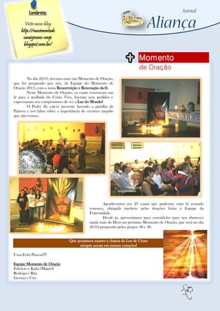 Lembrete:

      Visite nosso blog:
    http://movimentode
     casaisjovens-nsvp.
     blogspot.com.br/

                                                                        Momento
                                                                        de Oração
        No dia 22/03, tivemos mais um Momento de Oração,
que foi preparado por nós, da Equipe do Momento de
Oração 2013, com o tema Ressurreição e Renovação da fé.
        Neste Momento de Oração, os casais renovaram sua
fé para a acolhida do Cristo Vivo, fizeram seus pedidos e
expressaram seu compromisso de ser a Luz do Mundo!
        O Padre Zé esteve presente fazendo a partilha da
Palavra e nos falou sobre a importância de crermos naquilo
que não vemos.




                                                    Agradecemos aos 23 casais que puderam estar lá rezando
                                            conosco, obrigada também pelas doações feitas à Equipe da
                                            Fraternidade.
                                                    Desde já, aproveitamos para convidá-los para nos abastecer
                                            ainda mais de Deus no próximo Momento de Oração, que será no dia
                                            26/04 preparado pelos grupos 38 e 48.


                                Que possamos manter a chama da Luz de Cristo
                                     sempre acessa em nossos corações!

Uma Feliz Páscoa!!!!

Equipe Momento de Oração
Fabricio e Kaká (Miguel)
Rodrigo e Rita
Gerson e Cris


                                                                                                  18
 