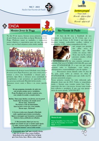 Lembrete:

                                                                                          Secretaria paroquial:
                                                                                           ---Terça à Sexta ---
                                                                                         8h às 12h - 13h30 às 17h30
                                                                                              --- Sábado ---
                                                                                          8h às 12h - 13h30 às 17h

  ONDA
     Menino Jesus de Praga                                        São Vicente de Paulo
No dia 09 de março, fizemos nossa primeira reunião                O Ano da Fé tem a finalidade de nos
de pós Onda, na nossa Sala, na Igreja Menino Jesus de     comunicar o fundamento da Fé Cristã, que é o
Praga. Pudemos matar as saudades, e expusemos             Encontro com Cristo. A Fé Cristã é um dom que
nossos objetivos e expectativas para este ano, que seja   devemos sempre redescobrir, acolher, cultivar e
bom e que no final estejamos assim ainda, unidos!         testemunhar. A FÉ é nossa companheira de vida,
                                                                                        que sempre nos permite
                                                                                        um olhar novo às
                                                                                        maravilhas que Deus
                                                                                        realiza em nossas vidas.
                                                                                        Neste Ano da Fé, iremos
                                                                                        procurar estudar, refletir
                                                                                        e rezar, para
                                                          EVANGELIZARMOS de uma maneira cativante e
                                                          divertida. Este será O NOSSO ANO DA FÉ, pois nele
                                                          iremos EVANGELIZAR. É o ano em que iremos
                                                          preparar todo o Embarque, com metas e
                                                          planejamentos, responsabilidade e paz de espírito.
Gostaríamos de destacar nossa felicidade com a benção
                                                                  Procuramos iniciar falando sobre O Ano da
do nosso novo Papa Francisco, que com certeza vai nos
                                                          Fé, pois assim todos já entram no clima de
ensinar a viver com humildade e doação para o
                                                          EVANGELIZAR, e também para que avalie sua fé e
próximo. Que Deus o abençoe nessa caminhada de
                                                          procure aumentá-la sempre.
evangelização, e que possamos ser agraciados com a
                                                          Nossa primeira reunião foi toda elaborada pelos
sua presença na Jornada Mundial da Juventude.
                                                          dirigentes deste ano de 2013. Todos se empenharam
Entoamos nosso canto a Deus e ao nosso querido
                                                          muito e fizeram uma reunião muito boa. Com a
Papa:
                                                          supervisão dos tios e tias jovens, tivemos uma reunião
        Sei que perguntas, juventude, de onde veio        bem reflexiva e produtiva. E que este seja apenas o
          este teu jeito sempre novo e verdadeiro.        início do nosso grande “ANO DA FÉ”!
       É que Eu plantei em ti, desde o materno seio,
         esta vontade de mudar o mundo inteiro.

   Refrão: Estou aqui, Senhor, sou Jovem, sou teu povo!
         Tenho fome de justiça e de mundo novo!
                  Eis-me aqui... Envia-me!
             Pra formar a rede da fraternidade,
          fazer na terra o novo céu, a tua vontade,
                  Eis-me aqui... Envia-me!

       2. Levem a todos meu chamado à liberdade
        onde a ganância gera irmãos escravizados.
      Quero a mensagem que humaniza a sociedade
          falada às claras, publicada nos telhados.       Marujo do mês

           3. Hei juventude, falarei por tua voz,         Nome Completo: Sara Oliveira Mattos
                                                          Data de Nascimento: 10/10/2000
    pedindo um mundo em que os irmãos sejam iguais.
                                                          Idade: 12 anos
       E, então, veremos muitos se juntando a nós
        “pescando homens” com as redes sociais.

     4. A juventude seja o “sal” que o mundo almeja,                                                   21
         que viva em paz e faça o amor frutificar.
        Qual planta nova, qual pilar firme da Igreja
       gere bons frutos, faça o Reino, então, chegar.
 