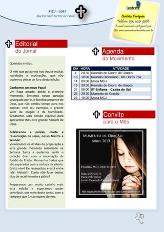 Lembrete:

                                                      Contatos Paróquia:
                                                   Telefone: (51) 3041-5586
                                                 E-mail: saovicente.svp@gmail.com
                                                Site: www.saovicentecachoeirinha.com.br



    Editorial
    do Jornal                               Agenda
                                            do Movimento
Queridos irmãos,

O mês que passamos nos trouxe muitas
novidades e motivações, que não
pudemos deixar de fora desta edição:

Ganhamos um novo Papa!
Um Papa amado, desde o primeiro
momento. Sentimos nosso coração
sossegado por este bendito presente de
Deus, que não perdeu tempo para nos
ensinar, com seu exemplo, o grande
valor da oração e da humildade.
Separamos uma sessão especial para          Convite
apresentar-lhes este grande homem de
Deus.                                       para o Mês
Celebramos a paixão, morte e
ressurreição de Jesus, nosso Mestre e
Senhor!
Vivenciamos os 40 dias de preparação a
este grande momento solenizado na
Semana Santa e pudemos sentir o
coração doer com a encenação da
Paixão de Cristo. Momentos fortes que
são superados com a certeza da vitória:
Cristo vive! Ele ressuscitou e está entre
nós! Aleluia!!! Como não falar destes
dias de recolhimento e glória?

Preparamos com muito carinho mais
esta edição e esperamos poder
contribuir, por meio deste jornal, com o
tempero que Cristo espera de nós.




                                                                         3
 