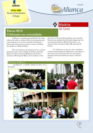 Lembrete:

    04/04, 20h30
Reunião de Coordenadores
       de Grupos



                                                                          Matéria
                                                                          da Capa
Páscoa 2013:
Celebração em comunidade.
        A Páscoa é o período mais profundo e de maior      que marca o início da Semana Santa, que é quando
reflexão de todos os cristãos. Pelos seus acontecimentos   ficamos mais pertinho da celebração daquele que foi
é que podemos crer na nossa salvação. Foi durante a        um momento doloroso (Paixão de Cristo), e, ao
Páscoa que Cristo venceu a morte e marcou a história,      mesmo tempo, de grande alegria (Ressurreição de
mostrando ser o Filho de Deus.                             Cristo).

        Para vivenciarmos este momento com o coração                Se celebramos a sexta, mas não o domingo,
preparado, temos uma cainhada de 40 dias, chamada          acabamos participando do sofrimento e morte Jesus, e
Quaresma. Ela se inicia na Quarta-feira de Cinzas e        não vemos sua ressurreição. Por isso, precisamos
termina no Domingo de Ramos. Este também é o dia           participar da Semana Santa por inteiro, conforme
                                                           segue:


 Domingo de Ramos
         Lembramos a entrada triunfal de Jesus em
 Jerusalém.




                                                                                                       4
 