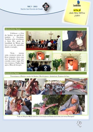 Lembrete:

                                                                                                14/04, 9h
                                                                                           Santa Missa MCJ na
                                                                                                 SVP!!!




Quinta-feira Santa
          Celebra-se a Ceia
do Senhor, na qual Jesus
instituiu     a    Eucaristia.
Também nela recordamos
o Lava Pés, gesto de
humildade do Mestre que
lava os pés dos apóstolos,
dando o exemplo.


         Nesta       mesma
noite, aconteceu prisão de
Jesus enquanto orava com
seus discípulos. Jesus nos
convida a orar e vigiar. Por
isso, rezamos a Vigília, logo
após a Missa de lava-pés.



Sexta-feira Santa
        Vivenciamos a Paixão e morte do Senhor. Dia de jejum e abstinência. Estamos de luto.




                   Veja no blog do MCJ como foi a encenação da Paixão de Cristo em nossa Paróquia!



                                                                                                      5
 