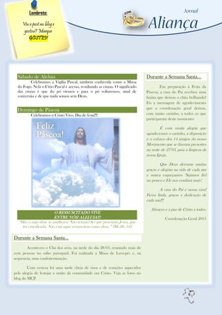 Lembrete:

    Viu o post no blog e
     gostou? Marque
        GOSTEI!




  Sábado de Aleluia                                                            Durante a Semana Santa...
         Celebramos a Vigília Pascal, também conhecida como a Missa
  do Fogo. Nela o Círio Pascal é acesso, resultando as cinzas. O significado            Em preparação à Festa da
  das cinzas é que do pó viemos e para o pó voltaremos, sinal de               Páscoa, a casa do Pai recebeu uma
  conversão e de que nada somos sem Deus.                                      faxina que deixou o chão brilhando!
                                                                               Eis a mensagem de agradecimento
  Domingo de Páscoa                                                            que a coordenação geral deixou,
          Celebramos o Cristo Vivo. Dia de festa!!!                            com muito carinho, a todos os que
                                                                               participaram deste momento:

                                                                                       É com muita alegria que
                                                                               agradecemos o carinho, a disposição
                                                                               e o esforço dos 14 amigos do nosso
                                                                               Movimento que se fizeram presentes
                                                                               na noite de 27/03, para a limpeza da
                                                                               nossa Igreja.

                                                                                       Que Deus derrame muitas
                                                                               graças e alegrias na vida de cada um
                                                                               e nunca esqueçamos "Sejamos fiel
                                                                               no pouco e Ele nos confiará mais".

                                                                                       A casa do Pai é nossa casa!
                                                                               Ficou linda, graças a dedicação de
                                                                               cada um!!!

                                                                                 Abraços e a paz de Cristo a todos.
                        O RESSUSCITADO VIVE
                        ENTRE NÓS! ALELUIA!!!                                             Coordenação Geral 2013
  “Mas o anjo disse às mulheres: Não temais! Sei que procurais Jesus, que
    foi crucificado. Não está aqui: ressuscitou como disse.” (Mt 28, 5-6)

Durante a Semana Santa...
       Aconteceu o Chá dos avós, na tarde do dia 28/03, reunindo mais de
cem pessoas no salão paroquial. Foi realizada a Missa de Lava-pés e, na
sequencia, uma confraternização.

        Com certeza foi uma tarde cheia de risos e de corações aquecidos
pela alegria de festejar a união da comunidade em Cristo. Veja as fotos no
blog do MCJ!


                                                                                                        6
 