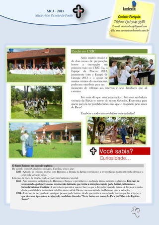 Lembrete:

                                                                                                    Contatos Paróquia:
                                                                                                 Telefone: (51) 3041-5586
                                                                                               E-mail: saovicente.svp@gmail.com
                                                                                              Site: www.saovicentecachoeirinha.com.br




                                                        Paixão no CRIC
                                                                Após muitos ensaios e
                                                        de dois meses de preparação,
                                                        houve a encenação em
                                                        primeira mão no CRIC. Lá, a
                                                        Equipe da Páscoa 2013,
                                                        juntamente com a Equipe de
                                                        Liturgia 2013 e o apoio de
                                                        muitos irmãos do movimento,
                                                        puderam contribuir para um
                                                        momento de reflexão aos internos e seus familiares que ali
                                                        estavam.

                                                                Foi mais do que uma encenação... Foi uma verdadeira
                                                        vivência da Paixão e morte do nosso Salvador. Esperança para
                                                        quem parecia ter perdido tudo, mas que é resgatado pelo amor
                                                        de Deus!

                                                                 Parabéns a todos os envolvidos neste trabalho!




                                                                                    Você sabia?
                                                                                    Curiosidade...
O Santo Batismo em caso de urgência
De acordo com o Catecismo da Igreja Católica, temos que:
   1283 - Quanto às crianças mortas sem Batismo, a liturgia da Igreja convida-nos a ter confiança na misericórdia divina e a
        orar pela salvação delas.
Em caso de risco de morte, pode-se fazer um batismo especial:
   1256 - São ministros ordinários do Batismo o Bispo e o presbítero e, na Igreja latina, também o diácono. Em caso de
        necessidade, qualquer pessoa, mesmo não batizada, que tenha a intenção exigida, pode batizar, utilizando a
        fórmula batismal trinitária. A intenção requerida é querer fazer o que a Igreja faz quando batiza. A Igreja vê a razão
        desta possibilidade na vontade salvífica universal de Deus e na necessidade do Batismo para a salvação.
   1284 - Em caso de necessidade, qualquer pessoa pode batizar, desde que tenha a intenção de fazer o que faz a Igreja, e
        que derrame água sobre a cabeça do candidato dizendo: “Eu te batizo em nome do Pai e do Filho e do Espírito
        Santo”.



                                                                                                                       7
 