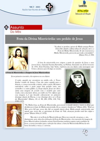 Lembrete:

                                                                                                26/04, 20h30
                                                                                               Momento de Oração




      Assunto
      Do Mês

              Festa da Divina Misericórdia: um pedido de Jesus

                                                                  “As almas se perdem, apesar da Minha amarga Paixão.
                                                                    Estou lhes dando a última tábua de salvação, isto é, a
                                                                       Festa da Minha Misericórdia. Se não venerarem a
                                                                  Minha Misericórdia, perecerão por toda a eternidade”.
                                                                                                     (Diário 965; cf. 998)



                                            A festa da misericórdia teve origem a partir da aparição de Jesus a uma
                                    jovem freira, chamada Faustina Kowalska, na Polônia. Iniciando em 22 de fevereiro
                                    de 1931, Irmã Faustina, hoje Santa, registrava em seu diário cada mensagem que
                                    Cristo a deixava para divulgar ao mundo.

A Festa da Misericórdia e a Imagem de Jesus Misericordioso

       Já no primeiro encontro, ela registrou em seu diário:

            À noite, quando me encontrava na minha cela, vi Nosso
            Senhor vestido de branco. Uma das mãos erguida para a
            bênção, e a touca tocava-lhe a túnica, sobre o peito. Da túnica
            entreaberta sobre o peito saíam dois grandes raios, um
            vermelho e o outro pálido. [...] Logo depois, Jesus me disse:
            "pinta uma imagem de acordo com o modelo que estás
            vendo, com a inscrição: „Jesus, eu confio em Vós'. Quero que
            essa imagem [...] seja benzida solenemente no primeiro
            domingo depois da Páscoa, e esse domingo deve ser a Festa
            da Misericórdia". (Diário, 49; cf. 88; 280; 299b; 458; 742;
            1048; 1517).

                           “Na Minha festa, na Festa da Misericórdia, percorrerás o mundo inteiro e trarás as almas que
                           desfalecem à fonte da Minha misericórdia. Eu as curarei e fortalecerei” (Diário 206); “Pede ao
                           Meu servo fiel que, nesse dia, fale ao mundo inteiro desta Minha grande misericórdia, que
                           aquele que, nesse dia, se aproximar da Fonte da Vida, alcançará perdão total das culpas e
                           penas” (Diário 300a; cf. 1072).
                                    Mas não é só na Festa da Misericórdia que Deus nos concede esta graça, e, sim,
                           diariamente, pois, além da celebração da Festa da Misericórdia e da veneração da imagem de
                           Jesus Misericordioso (relatados acima), Irmã Faustina também registra outros pedidos de
                           Jesus, a serem investidos para a salvação das almas: a hora da Misericórdia Divina (às três
                           horas da tarde), o terço, e a novena.


                                                                                                             9
 