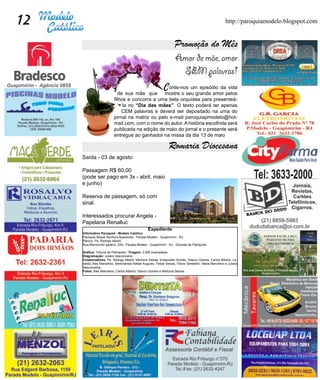 12                                                                                                       http://paroquiamodelo.blogspot.com


                                                                     Promoção do Mês
                                                                     Amor de mãe, amor
                                                                       SEM palavras!
                                                             	

                                  	                              C
                                                    onte-nos um episódio da vida
                              de sua mãe que mostre o seu grande amor pelos
                           filhos e concorra a uma bela orquídea para presenteá-
                                la no “Dia das mães”. O texto poderá ter apenas
                               CEM palavras e deverá ser depositado na urna do
                           jornal na matriz ou pelo e-mail paroquiapmodelo@hot-
                           mail.com, com o nome do autor. A história escolhida será
                           publicada na edição de maio do jornal e o presente será
                           entregue ao ganhador na missa da dia 13 de maio

                                                                 Romaria Diocesana
     Saída - 03 de agosto

     Passagem R$ 60,00
     (pode ser pago em 3x - abril, maio
     e junho)

     Reserva de passagem, só com
     sinal.

     Interessados procurar Angela -
     Papelaria Renalluc
                                                  Expediente
     Informativo Paroquial - Modelo Católico
     Paróquia Nossa Senhora Aparecida - Parada Modelo - Guapimirim - RJ
     Pároco: Pe. Rodrigo Alberti
     Rua Marcionílio Ignácio, 209 - Parada Modelo - Guapimirim - RJ - Diocese de Petrópolis

     Gráfica: Tribuna de Petrópolis / Tiragem: 2.000 exemplares
     Diagramação: Juliara Vasconcelos
     Colaboradores: Pe. Rodrigo Alberti, Marlúcia Seixas, Emanuelle Gomes, Glauco Gomes, Carlos Alberto, Le-
     nalda, Alex Marcelino, Seminarista Rafael Augusto, Felipe Seixas, Flávio Tambelini, Vânia Marcelino e Juliara
     Vasconcelos.
     Fotos: Alex Marcelino, Carlos Alberto, Glauco Gomes e Marlúcia Seixas
 