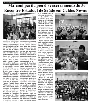 Marconi participou do encerramento do 5o
Encontro Estadual de Saúde em Caldas Novas
O governador Mar-
coni Perillo participou do
encerramento do 5º Con-
gresso Estadual de Saúde
que foi realizado em Cal-
das Novas. O evento con-
tou com mais de 700 pro-
fissionais de saúde, entre
eles secretários munici-
pais e assessores técnicos
tanto dos municípios,
quanto das Regionais de
Saúde. Além do Secre-
tário Antônio Faleiros,
que realizou a abertura
do evento representando
o Governador Marconi
Perillo (PSDB), estavam
presentes o prefeito de
Caldas Novas, Evandro
Magal (PP), e o secretário
municipal de Saúde Mau-
ro Henrique Palmerston.
Participaram ainda o Co-
mandante do 9° Batalhão
do Corpo de Bombeiros,
Tenente Coronel Mauro
Queiroz, o ex-vice-prefei-
to, Ulisses Naves, líderes
religiosos e autoridades
municipais. A abertura
foi marcada pela apre-
sentação da Orquestra
de Violeiros de Caldas
Novas, que mostrou par-
te da cultura goiana com
o toque do berrante e
execução de clássicos da
música raiz. Em seguida,
o Secretário Estadual de
Saúde, Antônio Faleiros,
deu início ao encontro
com abertura dos tra-
balhos. Antônio Faleiros
afirmou que o Encontro
Estadual de Saúde é opor-
tunidade para troca de
experiência, especialmen-
te para os novos gestores e
secretários, que tomaram
posse no início de 2013. O
secretário de Saúde tam-
bém solicitou aos secre-
tários municipais apoio
integral às campanhas de
vacinação. “O objetivo do
Governo de Goiás, além
de promover o debate de
diretrizes e promover a
troca de ideias, é fazer o
nosso estado avançar no
ranking dos indicadores
de saúde. A Secretaria Es-
tadual de Saúde propõe
aos secretários municipais
a parceria para melhorar
o nível de saúde da po-
pulação de Goiás. Saúde
pública não se faz apenas
nos hospitais, temos que
ampliar esse atendimento.
Precisamos também que
os municípios levantem
cada vez mais a bandei-
ra da vacinação, 80% de
cobertura vacinal não é
bom. Bom é 100%, e Goi-
ás trabalha para isso”,
afirmou o Secretário Es-
tadual Saúde, Antônio
Faleiros. O prefeito Evan-
dro Magal contou que a
prefeitura de Caldas No-
vas estreitou suas relações
com a Secretaria Estadu-
al de Saúde em busca de
parcerias para o setor da
saúde pública. “Caldas
Novas busca alinhar suas
ações com a Secretaria
Estadual de Saúde, reali-
zando parcerias frutíferas
que resultarão em novo
patamar para saúde do
nosso município. O fato
do Encontro Estadual
de Saúde acontecer em
nossa cidade representa
que a qualidade de nosso
atendimento melhorou,
que juntos vamos fazer
mais pela nossa gente. Já
conseguimos mais uma
Unidade de Pronto Aten-
dimento para a cidade e
triplicamos o atendimen-
to com médicos especia-
listas, e nossas metas são
ainda maiores”, relatou o
prefeito Evandro Magal.
O Secretário Estadual de
Saúde afirmou que hoje
o Estado de Goiás depo-
sitará nas contas das pre-
feituras, R$ 10 milhões,
referentes aos repasses
obrigatórios atrasados.
Segundo Faleiros, no iní-
cio de maio, mais R$ 10
milhões serão pagos e, daí
em diante, os pagamentos
voltarão a ser feitos com
pontualidade. Segundo o
prefeito Evandro Magal,
Caldas ganhou muito por
sediar este evento.
 