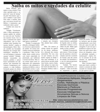 Saiba os mitos e verdades da celuliteBeber bastante água
ajuda a evitar celulite? Usar
calça apertada piora o as-
pecto de “casca de laranja”
da pele? Revelamos aqui o
que é verdade e o que é puro
mito sobre o assunto, para
que você possa investir nos
hábitos e tratamentos que
realmente valem a pena!
Celulite tem causa he-
reditária?
Verdade. “Geralmente,
mães e filhas apresentam o
mesmo padrão de celulite,
às vezes até com ‘furinhos’
nos mesmos locais. Isso se
deve à anatomia dos septos
subcutâneos, que se asse-
melham entre membros da
mesma família”, explica a
dermatologista Dóris Hex-
sel, membro da Sociedade
Brasileira de Cirurgia Der-
matológica. Alimentos ri-
cos em gorduras e açúcares
causam celulite? Verdade.
Quando consumidos em
excesso, gordura e açúcar
ficam acumulados nos adi-
pócitos, que aumentam de
volume e comprimem a cir-
culação e a rede linfática,
formando grupos de células
gordurosas que geram as on-
dulações. Uso de calça aper-
tada agrava o problema?
Verdade. A compressão
dificulta a drenagem linfáti-
ca e favorece o aparecimento
de celulite. Os cremes anti-
celulite resolvem totalmente
o problema ? Mito. As fór-
mulas atuais contêm ativos
com maior capacidade de
penetração, que melhoram
a textura da derme. Mas es-
ses cremes agem como co-
adjuvantes aos tratamentos
estéticos e não substituem a
mudança de hábitos, como a
alimentação correta e a prá-
tica de exercícios (caminha-
da, bicicleta, hidroginástica
e natação, por exemplo).
Não adianta fazer esfolia-
ção?
Mito. Ela remove as
células mortas da superfí-
cie da derme, melhoran-
do a absorção dos cremes
anticelulite. Por isso, uma
vez por semana, use uma
bucha vegetal no banho e
faça uma esfoliação. E se
quiser deixar sua pele ainda
mais bonita, macia e hidra-
tada, aplique no corpo uma
das loções da linha Dove. A
drenagem linfática reduz a
celulite ?
Verdade. O procedi-
mento diminui a quantidade
de líquido entre as células,
reduzindo o edema e os fu-
rinhos da pele. Beber água
ajuda a evitar a celulite?
Verdade.Oconsumode,
pelo menos, 2 litros de água
por dia aumenta a microcir-
culação e previne o acúmulo
de toxinas, uma das causas
da celulite. Os hormônios e
o uso de anticoncepcionais
pioram a situação?
Verdade. “Os hormô-
nios – principalmente o es-
trogênio – estão envolvidos
no surgimento e agrava-
mento da celulite. Acredita-
se, inclusive, que ela atinja
principalmente o sexo femi-
nino por causa da ação do
estrogênio. É por isso que o
problema se agrava em situ-
ações nas quais temos altos
níveis de estrogênio, como
na puberdade, gestação e
menstruação”, explica Dó-
ris. O consumo de sal não
interfere no aparecimento
dos furinhos?
Mito. Um passo impor-
tante para tratar a celulite é
reduzir o consumo de sódio,
causador de retenção hídri-
ca, que agrava o quadro.
 