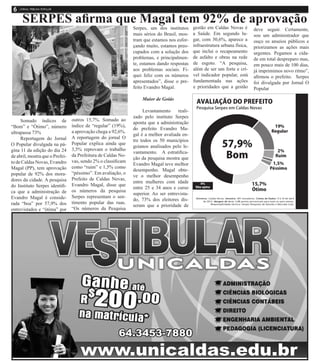 Somado índices de
“Bom” e “Ótimo”, número
ultrapassa 73%
Reportagem do Jornal
O Popular divulgada na pá-
gina 11 da edição do dia 24
de abril, mostra que o Prefei-
to de Caldas Novas, Evandro
Magal (PP), tem aprovação
popular de 92% dos mora-
dores da cidade. A pesquisa
do Instituto Serpes identifi-
ca que a administração de
Evandro Magal é conside-
rada “boa” por 57,9% dos
entrevistados e “ótima” por
outros 15,7%. Somado ao
índice de “regular” (19%),
a aprovação chega a 92,6%.
A reportagem do jornal O
Popular explica ainda que
3,5% reprovam o trabalho
da Prefeitura de Caldas No-
vas, sendo 2% o classificam
como “ruim” e 1,5% como
“péssimo”. Em avaliação, o
Prefeito de Caldas Novas,
Evandro Magal, disse que
os números da pesquisa
Serpes representam o sen-
timento popular das ruas.
“Os números da Pesquisa
Serpes, um dos institutos
mais sérios do Brasil, mos-
tram que estamos nos esfor-
çando muito, estamos preo-
cupados com a solução dos
problemas, e principalmen-
te, estamos dando respostas
aos problemas sociais. Fi-
quei feliz com os números
apresentados”, disse o pre-
feito Evandro Magal.
Maior de Goiás
Levantamento reali-
zado pelo instituto Serpes
aponta que a administração
do prefeito Evandro Ma-
gal é a melhor avaliada en-
tre todos os 50 municípios
goianos analisados pelo le-
vantamento. A estratifica-
ção da pesquisa mostra que
Evandro Magal teve melhor
desempenho. Magal obte-
ve o melhor desempenho
entre mulheres com idade
entre 25 e 34 anos e curso
superior. Ao ser entrevista-
do, 73% dos eleitores dis-
seram que a prioridade de
gestão em Caldas Novas é
a Saúde. Em segundo lu-
gar, com 30,6%, aparece a
infraestrutura urbana física,
que inclui o recapeamento
de asfalto e obras na rede
de esgoto. “A pesquisa,
além de ser um forte e crí-
vel indicador popular, está
fundamentada nas ações
e prioridades que a gestão
SERPES afirma que Magal tem 92% de aprovação
deve seguir. Certamente,
sou um administrador que
ouço os anseios públicos e
priorizamos as ações mais
urgentes. Pegamos a cida-
de em total despreparo mas,
em pouco mais de 100 dias,
já imprimimos novo ritmo”,
afirmou o prefeito. Serpes
foi divulgada por Jornal O
Popular
 