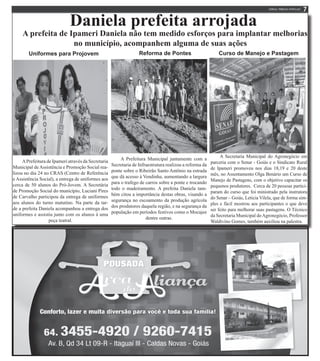 Daniela prefeita arrojada
A prefeita de Ipameri Daniela não tem medido esforços para implantar melhorias
no município, acompanhem alguma de suas ações
Uniformes para Projovem
APrefeitura de Ipameri através da Secretaria
Municipal deAssistência e Promoção Social rea-
lizou no dia 24 no CRAS (Centro de Referência
e Assistência Social), a entrega de uniformes aos
cerca de 50 alunos do Pró-Jovem. A Secretária
de Promoção Social do município, Luciani Pires
de Carvalho participou da entrega de uniformes
aos alunos do turno matutino. Na parte da tar-
de a prefeita Daniela acompanhou a entrega dos
uniformes e assistiu junto com os alunos á uma
peça teatral.
A Prefeitura Municipal juntamente com a
Secretaria de Infraestrutura realizou a reforma da
ponte sobre o Ribeirão Santo Antônio na estrada
que dá acesso à Vendinha, aumentando a largura
para o trafego de carros sobre a ponte e trocando
todo o madeiramento. A prefeita Daniela tam-
bém citou a importância destas obras, visando a
segurança no escoamento da produção agrícola
dos produtores daquela região, e na segurança da
população em períodos festivos como o Mocajee
dentre outras.
Reforma de Pontes
A Secretaria Municipal do Agronegócio em
parceria com o Senar - Goiás e o Sindicato Rural
de Ipameri promoveu nos dias 18,19 e 20 deste
mês, no Assentamento Olga Benário um Curso de
Manejo de Pastagens, com o objetivo capacitar os
pequenos produtores. Cerca de 20 pessoas partici-
param do curso que foi ministrado pela instrutora
do Senar – Goiás, Leticia Vilela, que de forma sim-
ples e fácil mostrou aos participantes o que deve
ser feito para melhorar suas pastagens. O Técnico
da Secretaria Municipal doAgronegócio, Professor
Waldivino Gomes, também auxiliou na palestra.
Curso de Manejo e Pastagem
 