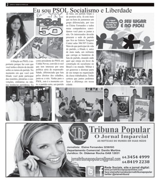 Eu sou PSOL Socialismo e Liberdade
Afiliação ao PSOL é im-
portante porque faz com que
você tenha o direito de decidir
sobre os rumos do partido. No
momento em que você está
filiado você pode participar
das reuniões, plenárias e con-
venções, ordinárias ou não,
nas instâncias partidárias. Eu
como presidente do PSOL em
Caldas Novas, convido á você
que tem interesse por uma
política séria de responsabi-
lidade, diferenciada que luta
pelos direitos dos cidadãos,
junte-se a nós. Venha para o
PSOL, este é o momento cer-
to, o partido certo, um partido
de lutas, um partido limpo e
de postura séria. Já está mais
que na hora de juntarmos um
grupo diferenciado, por isso
eu Elaine Fernandes e todos
meus companheiros convi-
damos você para se juntar a
nós. Os interessados deverão
procurar a sede do partido
que fica na Galeria Tangaraí
Center salas 306/307 Centro.
Mais do que participar da vida
do partido, o filiado é, antes
de mais nada, um militante
que carrega as bandeiras de
luta do partido, atuando onde
quer que esteja em favor da
construção do socialismo no
Brasil e no mundo. Militar é
ser generoso e destinar parte
de seu tempo na organização
da classe trabalhadora. Tenho
certeza que juntos podemos
fazer a diferença em nossa
cidade.
 