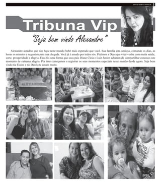 “Seja bem vindo Alexandre”
Alexandre acredito que não haja neste mundo bebê mais esperado que você. Sua família está ansiosa, contando os dias, as
horas os minutos e segundos para sua chegada. Você já é amado por todos nós. Pedimos a Deus que você venha com muita saúde,
sorte, prosperidade e alegria. Essa foi uma forma que seus pais Diane Cleia e Luiz Junior acharam de compartilhar conosco este
momento de extrema alegria. Por isso começamos a registrar os seus momentos especiais neste mundo desde agora. Seja bem
vindo tia Elaine e tio Danilo te amam muito.
 