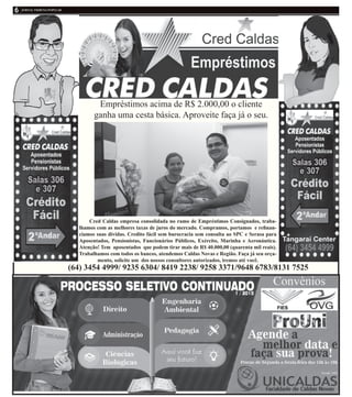 Cred Caldas empresa consolidada no ramo de Empréstimos Consignados, traba-
lhamos com as melhores taxas de juros do mercado. Compramos, portamos e refinan-
ciamos suas dividas. Credito fácil sem burocracia sem consulta ao SPC e Serasa para
Aposentados, Pensionistas, Funcionários Públicos, Exército, Marinha e Aeronáutica.
Atenção! Tem aposentados que podem tirar mais de R$ 40.000,00 (quarenta mil reais).
Trabalhamos com todos os bancos, atendemos Caldas Novas e Região. Faça já seu orça-
mento, solicite um dos nossos consultores autorizados, iremos até você.
Empréstimos acima de R$ 2.000,00 o cliente
ganha uma cesta básica. Aproveite faça já o seu.
(64) 3454 4999/ 9235 6304/ 8419 2238/ 9258 3371/9648 6783/8131 7525
 