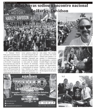 Caldas Novas sediou o encontro nacional
de Harley-Davidson
O National H.O.G.
Rally,queéoencontronacio-
nal da marca de motocicleta
Harley-Davidson, aconteceu
em Caldas Novas do dia 18
a 20 de abril. A organização
do evento ficou por conta da
Harley-Davidson Brasil, que
contou com participação de
mais de 500 motocicletas da
marca. O evento contou com
a participação de pessoas di-
versos gêneros e idade, foi
um evento tranquilo que dei-
xou saldos positivos para o
município. Esperamos que
o encontro Harley-Davidson
se torne parte do calendá-
rio turístico do município,
uma vez que agrega receita
e entretenimento ao turismo
local. Parabéns aos organi-
zadores foi espetacular ver o
desfile destas máquinas por
toda cidade. Vale ressaltar
que a prefeitura não mediu
esforços para garantir a se-
gurança e o contentamento
dos participantes, o prefeito
Evandro Magal e sua equipe
ficaram o tempo todo a dis-
posição dos organizadores.
Parabéns á todos os envol-
vidos neste evento que sem
dúvida alguma foi um suces-
so.
 
