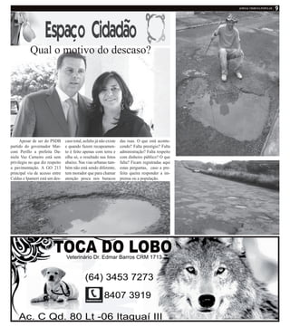 Apesar de ser do PSDB
partido do governador Mar-
coni Perillo a prefeita Da-
niela Vaz Carneiro está sem
privilegio no que diz respeito
a pavimentação. A GO 213
principal via de acesso entre
Caldas e Ipameri está um des-
caso total, asfalto já não existe
e quando fazem recapeamen-
to é feito apenas com terra e
olha só, o resultado nas fotos
abaixo. Nas vias urbanas tam-
bém não está sendo diferente,
tem morador que para chamar
atenção pesca nos buracos
Qual o motivo do descaso?
das ruas. O que está aconte-
cendo? Falta prestigio? Falta
administração? Falta respeito
com dinheiro público? O que
falta? Ficam registradas aqui
estas perguntas, caso a pre-
feita queira responder a im-
prensa ou a população.
 