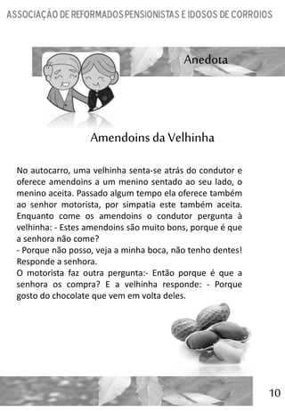 10
Anedota
No autocarro, uma velhinha senta-se atrás do condutor e
oferece amendoins a um menino sentado ao seu lado, o
menino aceita. Passado algum tempo ela oferece também
ao senhor motorista, por simpatia este também aceita.
Enquanto come os amendoins o condutor pergunta à
velhinha: - Estes amendoins são muito bons, porque é que
a senhora não come?
- Porque não posso, veja a minha boca, não tenho dentes!
Responde a senhora.
O motorista faz outra pergunta:- Então porque é que a
senhora os compra? E a velhinha responde: - Porque
gosto do chocolate que vem em volta deles.
Amendoins da Velhinha
 