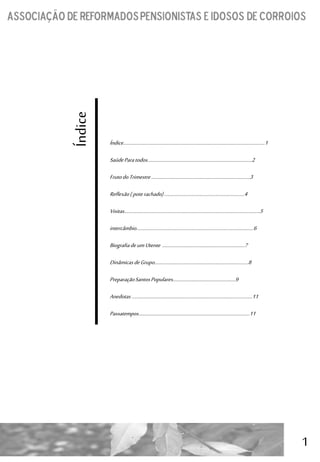 1
Índice
Índice…………………………………………………………………………………………………..……...1
SaúdeParatodos…………………………………………………….………………………..2
FrutodoTrimestre…………………………………….……………….…………………..3
Reflexão(poterachado)………………………..…………..……..………………4
Visitas………………………………………………………………………………..…………………….5
intercâmbio…………………………………………………………………..……….……..……6
Biografiadeum Utente ……………………..…………………..………………….7
DinâmicasdeGrupo………………………………..….……..……….…..…………….8
PreparaçãoSantosPopulares…………………………….………………..9
Anedotas………………………………………………………………………..…………………11
Passatempos…………………………………………………………………..……….……...11
 