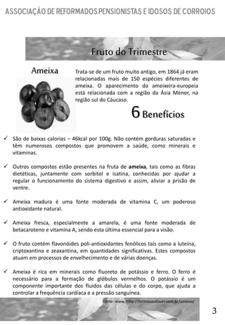 3
Fruto do Trimestre
Ameixa
 São de baixas calorias – 46kcal por 100g. Não contém gorduras saturadas e
têm numerosos compostos que promovem a saúde, como minerais e
vitaminas.
 Outros compostos estão presentes na fruta de ameixa, tais como as fibras
dietéticas, juntamente com sorbitol e isatina, conhecidas por ajudar a
regular o funcionamento do sistema digestivo e assim, aliviar a prisão de
ventre.
 Ameixa madura é uma fonte moderada de vitamina C, um poderoso
antioxidante natural.
 Ameixa fresca, especialmente a amarela, é uma fonte moderada de
betacaroteno e vitamina A, sendo esta última essencial para a visão.
 O fruto contém flavonóides poli-antioxidantes fenólicos tais como a luteína,
criptoxantina e zeaxantina, em quantidades significativas. Estes compostos
atuam em processos de envelhecimento e de várias doenças.
 Ameixa é rica em minerais como fluoreto de potássio e ferro. O ferro é
necessário para a formação de glóbulos vermelhos. O potássio é um
componente importante dos fluidos das células e do corpo, que ajuda a
controlar a frequência cardíaca e a pressão sanguínea.
6Benefícios
Trata-se de um fruto muito antigo, em 1864 já eram
relacionadas mais de 150 espécies diferentes de
ameixa. O aparecimento da ameixeira-europeia
está relacionada com a região da Ásia Menor, na
região sul do Cáucaso.
Fonte: www. http://formasaudavel.com.br/ameixa/
 