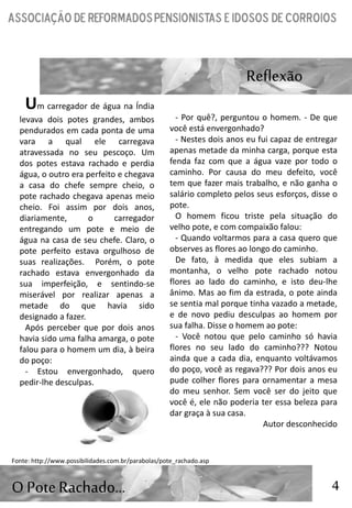 4
Reflexão
O PoteRachado…
Um carregador de água na Índia
levava dois potes grandes, ambos
pendurados em cada ponta de uma
vara a qual ele carregava
atravessada no seu pescoço. Um
dos potes estava rachado e perdia
água, o outro era perfeito e chegava
a casa do chefe sempre cheio, o
pote rachado chegava apenas meio
cheio. Foi assim por dois anos,
diariamente, o carregador
entregando um pote e meio de
água na casa de seu chefe. Claro, o
pote perfeito estava orgulhoso de
suas realizações. Porém, o pote
rachado estava envergonhado da
sua imperfeição, e sentindo-se
miserável por realizar apenas a
metade do que havia sido
designado a fazer.
Após perceber que por dois anos
havia sido uma falha amarga, o pote
falou para o homem um dia, à beira
do poço:
- Estou envergonhado, quero
pedir-lhe desculpas.
- Por quê?, perguntou o homem. - De que
você está envergonhado?
- Nestes dois anos eu fui capaz de entregar
apenas metade da minha carga, porque esta
fenda faz com que a água vaze por todo o
caminho. Por causa do meu defeito, você
tem que fazer mais trabalho, e não ganha o
salário completo pelos seus esforços, disse o
pote.
O homem ficou triste pela situação do
velho pote, e com compaixão falou:
- Quando voltarmos para a casa quero que
observes as flores ao longo do caminho.
De fato, à medida que eles subiam a
montanha, o velho pote rachado notou
flores ao lado do caminho, e isto deu-lhe
ânimo. Mas ao fim da estrada, o pote ainda
se sentia mal porque tinha vazado a metade,
e de novo pediu desculpas ao homem por
sua falha. Disse o homem ao pote:
- Você notou que pelo caminho só havia
flores no seu lado do caminho??? Notou
ainda que a cada dia, enquanto voltávamos
do poço, você as regava??? Por dois anos eu
pude colher flores para ornamentar a mesa
do meu senhor. Sem você ser do jeito que
você é, ele não poderia ter essa beleza para
dar graça à sua casa.
Autor desconhecido
Fonte: http://www.possibilidades.com.br/parabolas/pote_rachado.asp
 