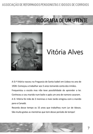 7
Vitória Alves
A D.ª Vitória nasceu na Freguesia de Santa Isabel em Lisboa no ano de
1928. Começou a trabalhar aos 5 anos tomando conta dos irmãos.
Frequentou a escola mas não teve possibilidade de aprender a ler.
Conheceu o seu marido num baile e após um ano de namoro casaram.
A D. Vitória foi mãe de 2 meninas e mais tarde emigrou com o marido
para o Canadá.
Recorda desse tempo os 15 anos que trabalhou num Lar de Idosos.
São muito gratas as memórias que tem desse período de tempo!
 