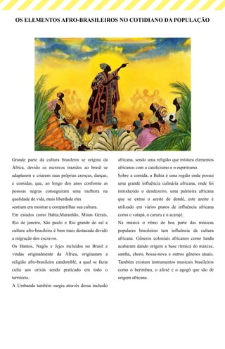 OS ELEMENTOS AFRO-BRASILEIROS NO COTIDIANO DA POPULAÇÃO
Grande parte da cultura brasileira se origina da
África, devido os escravos trazidos ao brasil se
adaptarem e criarem suas próprias crenças, danças,
e comidas, que, ao longo dos anos conforme as
pessoas negras conseguiram uma melhora na
qualidade de vida, mais liberdade eles
sentiam em mostrar e compartilhar sua cultura.
Em estados como Bahia,Maranhão, Minas Gerais,
Rio de janeiro, São paulo e Rio grande do sul a
cultura afro-brasileira é bem mais destacada devido
a migração dos escravos.
Os Bantos, Nagôs e Jejes incluídos no Brasil e
vindas originalmente da África, originaram a
religião afro-brasileira candomblé, a qual se fazia
culto aos orixás sendo praticado em todo o
território.
A Umbanda também surgiu através dessa inclusão
africana, sendo uma religião que mistura elementos
africanos com o catolicismo e o espiritismo.
Sobre a comida, a Bahia é uma região onde possui
uma grande influência culinária africana, onde foi
introduzido o dendezeiro, uma palmeira africana
que se extrai o azeite de dendê, este azeite é
utilizado em vários pratos de influência africana
como o vatapá, o caruru e o acarajé.
Na música o ritmo de boa parte das músicas
populares brasileiras tem influência da cultura
africana. Gêneros coloniais africanos como lundu
acabaram dando origem a base rítmica do maxixe,
samba, choro, bossa-nova e outros gêneros atuais.
Também existem instrumentos musicais brasileiros
como o berimbau, o afoxè e o agogô que são de
origem africana.
 