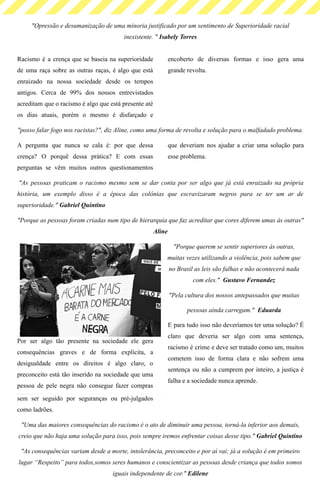 "Opressão e desumanização de uma minoria justificado por um sentimento de Superioridade racial
inexistente. " Isabely Torres
Racismo é a crença que se baseia na superioridade
de uma raça sobre as outras raças, é algo que está
enraizado na nossa sociedade desde os tempos
antigos. Cerca de 99% dos nossos entrevistados
acreditam que o racismo é algo que está presente até
os dias atuais, porém o mesmo é disfarçado e
encoberto de diversas formas e isso gera uma
grande revolta.
"posso falar fogo nos racistas?", diz Aline, como uma forma de revolta e solução para o malfadado problema.
A pergunta que nunca se cala é: por que dessa
crença? O porquê dessa prática? E com essas
perguntas se vêm muitos outros questionamentos
que deveriam nos ajudar a criar uma solução para
esse problema.
 "As pessoas praticam o racismo mesmo sem se dar conta por ser algo que já está enraizado na própria
história, um exemplo disso é a época das colônias que escravizaram negros para se ter um ar de
superioridade." Gabriel Quintino
"Porque as pessoas foram criadas num tipo de hierarquia que faz acreditar que cores diferem umas às outras"
Aline
"Porque querem se sentir superiores às outras,
muitas vezes utilizando a violência, pois sabem que
no Brasil as leis são falhas e não acontecerá nada
com eles."  Gustavo Fernandez
"Pela cultura dos nossos antepassados que muitas
pessoas ainda carregam."  Eduarda
Por ser algo tão presente na sociedade ele gera
consequências graves e de forma explícita, a
desigualdade entre os direitos é algo claro, o
preconceito está tão inserido na sociedade que uma
pessoa de pele negra não consegue fazer compras
sem ser seguido por seguranças ou pré-julgados
como ladrões. 
E para tudo isso não deveríamos ter uma solução? É
claro que deveria ser algo com uma sentença,
racismo é crime e deve ser tratado como um, muitos
cometem isso de forma clara e não sofrem uma
sentença ou não a cumprem por inteiro, a justiça é
falha e a sociedade nunca aprende.
"Uma das maiores consequências do racismo é o ato de diminuir uma pessoa, torná-la inferior aos demais,
creio que não haja uma solução para isso, pois sempre iremos enfrentar coisas desse tipo." Gabriel Quintino
"As consequências variam desde a morte, intolerância, preconceito e por aí vai; já a solução é em primeiro
lugar “Respeito” para todos,somos seres humanos e conscientizar as pessoas desde criança que todos somos
iguais independente de cor." Edilene
 