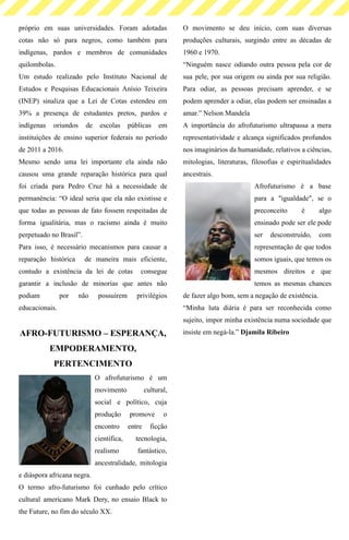 próprio em suas universidades. Foram adotadas
cotas não só para negros, como também para
indígenas, pardos e membros de comunidades
quilombolas.
Um estudo realizado pelo Instituto Nacional de
Estudos e Pesquisas Educacionais Anísio Teixeira
(INEP) sinaliza que a Lei de Cotas estendeu em
39% a presença de estudantes pretos, pardos e
indígenas oriundos de escolas públicas em
instituições de ensino superior federais no período
de 2011 a 2016.
Mesmo sendo uma lei importante ela ainda não
causou uma grande reparação histórica para qual
foi criada para Pedro Cruz há a necessidade de
permanência: “O ideal seria que ela não existisse e
que todas as pessoas de fato fossem respeitadas de
forma igualitária, mas o racismo ainda é muito
perpetuado no Brasil”.
Para isso, é necessário mecanismos para causar a
reparação histórica de maneira mais eficiente,
contudo a existência da lei de cotas consegue
garantir a inclusão de minorias que antes não
podiam por não possuírem privilégios
educacionais.
AFRO-FUTURISMO – ESPERANÇA,
EMPODERAMENTO,
PERTENCIMENTO
O afrofuturismo é um
movimento cultural,
social e político, cuja
produção promove o
encontro entre ficção
científica, tecnologia,
realismo fantástico,
ancestralidade, mitologia
e diáspora africana negra.
O termo afro-futurismo foi cunhado pelo crítico
cultural americano Mark Dery, no ensaio Black to
the Future, no fim do século XX.
O movimento se deu início, com suas diversas
produções culturais, surgindo entre as décadas de
1960 e 1970.
“Ninguém nasce odiando outra pessoa pela cor de
sua pele, por sua origem ou ainda por sua religião.
Para odiar, as pessoas precisam aprender, e se
podem aprender a odiar, elas podem ser ensinadas a
amar.” Nelson Mandela
A importância do afrofuturismo ultrapassa a mera
representatividade e alcança significados profundos
nos imaginários da humanidade, relativos a ciências,
mitologias, literaturas, filosofias e espiritualidades
ancestrais.
Afrofuturismo é a base
para a "igualdade", se o
preconceito é algo
ensinado pode ser ele pode
ser desconstruído, com
representação de que todos
somos iguais, que temos os
mesmos direitos e que
temos as mesmas chances
de fazer algo bom, sem a negação de existência.
“Minha luta diária é para ser reconhecida como
sujeito, impor minha existência numa sociedade que
insiste em negá-la.” Djamila Ribeiro
 