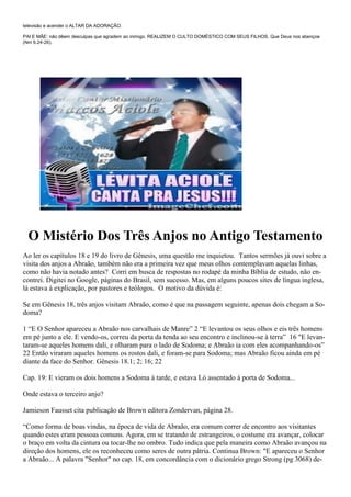 televisão e acender o ALTAR DA ADORAÇÃO.

PAI E MÃE: não dêem desculpas que agradem ao inimigo. REALIZEM O CULTO DOMÉSTICO COM SEUS FILHOS. Que Deus nos abençoe
(Nm 6.24-26).




  O Mistério Dos Três Anjos no Antigo Testamento
Ao ler os capítulos 18 e 19 do livro de Gênesis, uma questão me inquietou. Tantos sermões já ouvi sobre a
visita dos anjos a Abraão, também não era a primeira vez que meus olhos contemplavam aquelas linhas,
como não havia notado antes? Corri em busca de respostas no rodapé da minha Bíblia de estudo, não en-
contrei. Digitei no Google, páginas do Brasil, sem sucesso. Mas, em alguns poucos sites de língua inglesa,
lá estava à explicação, por pastores e teólogos. O motivo da dúvida é:

Se em Gênesis 18, três anjos visitam Abraão, como é que na passagem seguinte, apenas dois chegam a So-
doma?

1 “E O Senhor apareceu a Abraão nos carvalhais de Manre” 2 “E levantou os seus olhos e eis três homens
em pé junto a ele. E vendo-os, correu da porta da tenda ao seu encontro e inclinou-se à terra” 16 "E levan-
taram-se aqueles homens dali, e olharam para o lado de Sodoma; e Abraão ia com eles acompanhando-os”
22 Então viraram aqueles homens os rostos dali, e foram-se para Sodoma; mas Abraão ficou ainda em pé
diante da face do Senhor. Gênesis 18.1; 2; 16; 22

Cap. 19: E vieram os dois homens a Sodoma à tarde, e estava Ló assentado à porta de Sodoma...

Onde estava o terceiro anjo?

Jamieson Fausset cita publicação de Brown editora Zondervan, página 28.

“Como forma de boas vindas, na época de vida de Abraão, era comum correr de encontro aos visitantes
quando estes eram pessoas comuns. Agora, em se tratando de estrangeiros, o costume era avançar, colocar
o braço em volta da cintura ou tocar-lhe no ombro. Tudo indica que pela maneira como Abraão avançou na
direção dos homens, ele os reconheceu como seres de outra pátria. Continua Brown: "E apareceu o Senhor
a Abraão... A palavra "Senhor" no cap. 18, em concordância com o dicionário grego Strong (pg 3068) de-
 