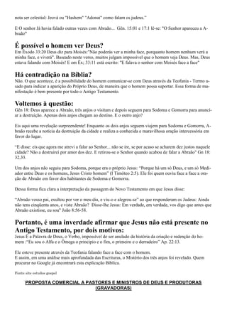 nota ser celestial: Jeová ou "Hashem" "Adonai" como falam os judeus.”

E O senhor Já havia falado outras vezes com Abraão... Gên. 15:01 e 17:1 lê-se: "O Senhor apareceu a A-
braão"

É possível o homem ver Deus?
Em Êxodo 33:20 Deus diz para Moisés:"Não poderás ver a minha face, porquanto homem nenhum verá a
minha face, e viverá". Baseado neste verso, muitos julgam impossível que o homem veja Deus. Mas, Deus
estava falando com Moisés! E em Êx; 33:11 está escrito: "E falava o senhor com Moisés face a face"

Há contradição na Bíblia?
Não. O que acontece, é a possibilidade do homem comunicar-se com Deus através da Teofania - Termo u-
sado para indicar a aparição do Próprio Deus, de maneira que o homem possa suportar. Essa forma de ma-
nifestação é bem presente por todo o Antigo Testamento.

Voltemos à questão:
Gên 18: Deus aparece a Abraão, três anjos o visitam e depois seguem para Sodoma e Gomorra para anunci-
ar a destruição. Apenas dois anjos chegam ao destino. E o outro anjo?

Eis aqui uma revelação surpreendente! Enquanto os dois anjos seguem viajem para Sodoma e Gomorra, A-
braão recebe a notícia da destruição da cidade e realiza a conhecida e maravilhosa oração intercessória em
favor do lugar.

“E disse: eis que agora me atrevi a falar ao Senhor... não se ire, se por acaso se acharem dez justos naquele
cidade? Não a destruirei por amor dos dez. E retirou-se o Senhor quando acabou de falar a Abraão" Gn 18:
32,33.

Um dos anjos não seguiu para Sodoma, porque era o próprio Jesus: “Porque há um só Deus, e um só Medi-
ador entre Deus e os homens, Jesus Cristo homem” (I Timóteo 2:5). Ele foi quem ouviu face a face a ora-
ção de Abraão em favor dos habitantes de Sodoma e Gomorra.

Dessa forma fica clara a interpretação da passagem do Novo Testamento em que Jesus disse:

“Abraão vosso pai, exultou por ver o meu dia, e viu-o e alegrou-se” ao que responderam os Judeus: Ainda
não tens cinqüenta anos, e viste Abraão? Disse-lhe Jesus: Em verdade, em verdade, vos digo que antes que
Abraão existisse, eu sou" João 8:56-58.

Portanto, é uma inverdade afirmar que Jesus não está presente no
Antigo Testamento, por dois motivos:
Jesus É a Palavra de Deus, o Verbo, impossível de ser anulado da história da criação e redenção do ho-
mem :“Eu sou o Alfa e o Ômega o principio e o fim, o primeiro e o derradeiro” Ap. 22:13.

Ele esteve presente através da Teofania falando face a face com o homem.
E assim, em uma análise mais aprofundada das Escrituras, o Mistério dos três anjos foi revelado. Quem
procurar no Google já encontrará esta explicação Bíblica.

Fonte site estudos gospel

      PROPOSTA COMERCIAL A PASTORES E MINISTROS DE DEUS E PRODUTORAS
                              (GRAVADORAS)
 