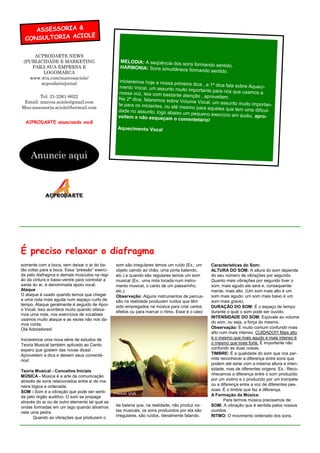 ASSESSORIA &
                  LE
  CONSULTORIA ACIO

     ACPRODARTE NEWS
 (PUBLICIDADE E MARKETING                          MELODIA: A seqüência dos
                                                                            sons formando sentido.
    PARA SUA EMPRESA E                             HARMONIA: Sons simultâneo
                                                                             s formando sentido.
        LOGOMARCA
   www.wix.com/marcosaciole/
       acprodartejornal                            iniciaremos hoje a nossa prim
                                                                                  eira dica , a 1ª dica fala sobre
                                                   mento Vocal, um assunto mu                                      Aqueci-
                                                                                 ito importante para nós que usa
                                                  nossa voz, leia com bastante                                      mos a
        Tel: 21-2261-8622                                                         atenção , aproveitem.
                                                  Na 2ª dica, falaremos sobre
 Email: marcos.aciole@gmail.com                                                 Volume Vocal, um assunto mu
                                                  te para os iniciantes, ou até                                  ito importan-
Msn:assessoria.aciole@hotmail.com                                               mesmo para aqueles que tem
                                                  dade no assunto, logo abaixo                                   uma dificul-
                                                                                  um pequeno exercício em áud
                                                  veitem e não esqueçam o com                                      io, apro-
                                                                                     entetário!
  ACPRODARTE anunciando você
                                                  Aquecimento Vocal




     Anuncie aqui




É preciso relaxar o diafragma
somente com a boca, sem deixar o ar do ba-       som são irregulares temos um ruído (Ex.: um      Características do Som:
lão voltar para a boca. Essa “pressão” exerci-   objeto caindo ao chão, uma porta batendo,        ALTURA DO SOM: A altura do som depende
da pelo diafragma e demais músculos na regi-     etc.) e quando são regulares temos um som        do seu número de vibrações por segundo.
ão da cintura e baixo-ventre para controlar a    musical (Ex.: uma nota tocada num instru-        Quanto mais vibrações por segundo tiver o
saída do ar, é denominada apoio vocal.           mento musical, o canto de um passarinho,         som, mais agudo ele será e, consequente-
Ataque                                           etc.).                                           mente, mais alto. (Um som mais alto é um
O ataque é usado quando temos que chegar         Observação: Alguns instrumentos de percus-       som mais agudo; um som mais baixo é um
a uma nota mais aguda num espaço curto de        são na realidade produzem ruídos que têm         som mais grave).
tempo, Ataque geralmente é seguido de Apoi-      sido empregados na música para criar certos      DURAÇÃO DO SOM: É o espaço de tempo
o Vocal, isso acontece muito quando oitava-
                                                 efeitos ou para marcar o ritmo. Esse é o caso    durante o qual o som pode ser ouvido.
mos uma nota, nos exercícios de vocalises
                                                                                                  INTENSIDADE DO SOM: Eqüivale ao volume
usamos muito ataque e as vezes não nos da-
                                                                                                  do som, ou seja, a força do mesmo.
mos conta.
Olá Adoradores!                                                                                   Observação: É muito comum confundir mais
                                                                                                  alto com mais intenso. CUIDADO!!! Mais alto
Iniciaremos uma nova série de estudos de                                                          é o mesmo que mais agudo e mais intenso é
Teoria Musical também aplicado ao Canto,                                                          o mesmo que mais forte. É importante não
espero que gostem das novas dicas!                                                                confundir as duas coisas.
Aproveitem a dica e deixem seus comentá-                                                          TIMBRE: É a qualidade do som que nos per-
rios!                                                                                             mite reconhecer a diferença entre sons que
                                                                                                  podem até estar com a mesma altura e inten-
Teoria Musical - Conceitos Iniciais                                                               sidade, mas de diferentes origens. Ex.: Reco-
MÚSICA - Música é a arte da comunicação                                                           nhecemos a diferença entre o som produzido
através de sons relacionados entre si de ma-                                                      por um violino e o produzido por um trompete
neira lógica e ordenada.                                                                          ou a diferença entre a voz de diferentes pes-
SOM - Som é a vibração que pode ser senti-                                                        soas. É o timbre que faz a diferença.
da pelo órgão auditivo. O som se propaga                                                          A Formação da Música:
através do ar ou de outro elemento tal qual as                                                           Para termos música precisamos de:
ondas formadas em um lago quando atiramos        da bateria que, na realidade, não produz no-     SOM: A vibração que é sentida pelos nossos
nele uma pedra.                                  tas musicais; os sons produzidos por ela são     ouvidos.
       Quando as vibrações que produzem o        irregulares, são ruídos, literalmente falando.   RITMO: O movimento ordenado dos sons.
 