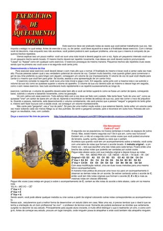 Este exercício deve ser praticado todas as vezes que você estiver trabalhando sua voz, não
importa o estágio no qual esteja. Antes de exercitar a voz, ou de cantar, você deve aquecê-la e essa é a finalidade desse exercício. Com o tempo
você irá decorá-lo, mas enquanto isso não acontece, você poderá praticá-lo sem qualquer problema, uma vez que o mesmo é composto de pe-
quenos trechos repetidos.
       Vamos explicar isso um pouco melhor: você vai ouvir uma nota inicial e deverá pegá-la com a voz. Após um pequenino intervalo você ouvi-
rá um pequeno trecho sendo tocado. O mesmo trecho deverá ser repetido novamente, mas dessa vez você deverá cantá-lo pronunciando
"Laaaa" ou "Aaaaa" como em qualquer outro exercício. O exercício prossegue da mesma maneira. Pequenos trechos são repetidos duas vezes
sendo que na primeira vez você ouve e na segunda você canta junto.
Desenvolvendo o Volume da Voz
      Para executar esse exercício você deverá deixar o som mais alto que o normal. A finalidade do mesmo é levar você a cantar cada vez mais
alto. Poucas pessoas sabem qual o seu verdadeiro potencial de volume de voz. Cantam muito baixinho, mas quando gritam para comemorar o
gol do seu time preferido ou para brigar com alguém, conseguem um volume de voz impressionante. O volume de voz do qual você dispõe para
cantar é o mesmo que você tem para gritar. Se duvida, assista a uma apresentação de um cantor lírico.
       O exercício consiste no seguinte: você ouve uma nota inicial e pega o tom. Em seguida, canta junto com a mesma nota e vai subindo o
volume da sua vóz como se quisesse superar o volume do aparelho. O volume da sua voz deverá subir ao máximo e descer logo em seguida,
como o som nesse exercício. Isso tudo acontecerá muito rapidamente e se repetirá sucessivamente ao longo do

exercício. Lembre-se: o volume do aparelho deverá estar bem alto e você vai tentar superá-lo como se fosse um cantor de ópera, começando
baixo, subindo o volume e baixando novamente, como na gravação.
       Vá com calma com esse exercício: Todo esforço feito com a voz deve ser feito com cuidado. Não tente fazer "tudo de uma vez", como se
quisesse "virar" um cantor de ópera em um dia só. Aprenda a reconhecer os limites de esforço de sua voz, para não correr o risco de prejudicá-
la. Quando a pessoa, realmente, está desenvolvendo o volume corretamente, não será preciso que a pessoa "rasgue" a garganta de tanto gritar
e, mesmo sem fazer loucura com a saúde vocal, vai conseguir um volume impressionante.
       Não cante pela "garganta", use a "voz de peito". Só para dar uma melhor noção sobre o que estamos falando, tente soltar um volume cada
vez maior soltando cada vez menos fôlego ou ar dos pulmões. Se sentir a garganta cansada, pare e recomece em outra hora. Persista até con-
seguir os resultados, mas, com cuidado.

Ouça o exercício! No link de parceria        http://claudioluizmusic.blogspot.com/2011/04/aprendendo-musica-e-cantoaula-2.html



                                                                                                  Olá Adoradores!
                                                                                                   Cadê a 2ª voz?
                                                               A segunda voz se popularizou na música sertaneja e invadiu os espaços de outros
                                                               ritmos. Mas, existe mesmo segunda voz? Se é que sim, como isso funciona?
                                                               Existem sim, e não só a segunda como outras vozes que você poderá enumerar
                                                               de terceira, quarta, quinta, sábado ou raios que o partam.
                                                               Acontece que quando você tem um acompanhamento sobre a melodia, você conta
                                                               com uma série de notas que formam o acorde tocado. A melodia original – a pri-
                                                               meira voz -- terá que escolher uma das notas para cada tempo. Ficará então uma
                                                               brecha das outras notas que poderão ser cantadas por outras vozes.
                                                               Pegue este abaixo verso com sua melodia original e depois troque as notas:
                                                                         “PA – RA - BÉNS PRA VO – CÊ / NESS – AS DA – TA QUE – RI - DA”
                                                               Original = G3 G3 A3 G3 C4 B3 G3 G3 A3 G3 D4 C4 C4
                                                               2a Voz = E4 E4 E4 C4 E4 D4 D4 D4 D4 B3 B3 D4 E4
                                                               3a Voz = C4 D4 E4 E4 D4 G4 G4 G4 B4 B4 A4 G4 G4
                                                               Com essa modificação radical, criou-se duas novas melodias para uma mesma
                                                               letra e acompanhamento.
                                                               A maneira mais prática de procurar uma nova voz para um acompanhamento é
                                                               observar as demais notas de um acorde. Se estiver cantando sobre o acorde de C,
                                                               então você tem três notas originais que formam o acorde (C, E e G) e mais as
                                                               mesmas notas em oitavas diferentes.
Pegue três vozes (caso esteja em grupo) e sobre o acompanhamento de C, cantem as três notas do acorde a letra abaixo, cada um na mesma
nota:
“EU A – MO VO – CÊ”
1a Voz = C
2a Voz = E
3a Voz = G
Sendo assim, você pode alterar qualquer melodia ou criar outras a partir da original colocando outras notas correspondentes ao acompanhamen-
to.
Nessa aula , estudaremos qual a melhor forma de desenvolver um estudo diário em casa. Mais uma vez, é preciso lembrar que o ideal é que se
tenha a orientação de um bom profissional "ao vivo" : o professor de técnica vocal. Somente ele poderá esclarecer as dúvidas que certamente
surgirão no decorrer do seu estudo. Principalmente para aquele aluno iniciante, é muito difícil distinguir o que é realmente um erro, e como corri-
gi-lo. Antes de começar seu estudo, procure um lugar tranqüilo, onde ninguém possa te atrapalhar e onde você também não atrapalhe ninguém.
 