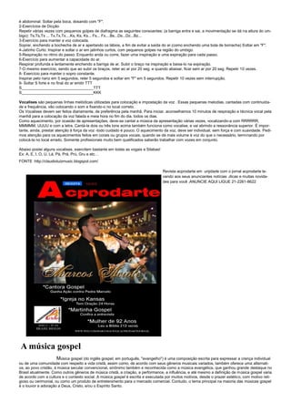 é abdominal. Soltar pela boca, dosando com "F".
2-Exercícios de Dicção
Repetir várias vezes com pequenos golpes de diafragma as seguintes consoantes: (a barriga entra e sai, a movimentação se dá na altura do um-
bigo): Ts,Ts,Ts ... Tx,Tx,Tx....Ks, Ks, Ks... Fs... Fx....Bs...Ds...Dz...Bz...
3-Exercício para manter a voz colocada.
Soprar, enchendo a bochecha de ar e apertando os lábios, a fim de evitar a saída do ar.(como enchendo uma bola de borracha) Soltar em "F".
4-Jatinho Curto: Inspirar e soltar o ar em jatinhos curtos, com pequenos golpes na região do umbigo.
5-Respiração no ritmo do passo: Enquanto anda ou corre, fazer uma inspiração e uma expiração para cada passo.
6-Exercício para aumentar a capacidade do ar.
Respirar profunda e lentamente enchendo a barriga de ar. Subir o braço na inspiração e baixa-lo na expiração.
7-O mesmo exercício, sendo que ao subir os braços, reter ao ar por 20 seg. e quando abaixar, ficar sem ar por 20 seg. Repetir 10 vezes.
8- Exercício para manter o sopro constante.
Inspirar pelo nariz em 5 segundos, reter 5 segundos e soltar em "F" em 5 segundos. Repetir 10 vezes sem interrupção.
9- Soltar S forte e no final do ar emitir TTT
S_________________________________TTT
S_________________________________KKK

Vocalises são pequenas linhas melódicas utilizadas para colocação e impostação da voz . Essas pequenas melodias, cantadas com continuida-
de e frequência, vão colocando o som e fixando-o no local correto.
Os Vocalises devem ser feitos diariamente, de preferência pela manhã. Para iniciar, aconselhamos 10 minutos de respiração e técnica vocal pela
manhã para a colocação da voz falada e meia hora no fim do dia, todos os dias.
Como aquecimento, por ocasião de apresentações, deve-se cantar a música da apresentação várias vezes, vocalizando-a com RRRRRR,
MMMMM, UUUU e com a letra. Cantá-la dois ou três tons acima também funciona como vocalise, e vai abrindo a ressonância superior. É impor-
tante, ainda, prestar atenção à força da voz -todo cuidado é pouco. O aquecimento da voz, deve ser individual, sem força e com suavidade. Pedi-
mos atenção para os aquecimentos feitos em corais ou grupos vocais, quando se dá mais volume à voz do que o necessário, terminando por
colocá-la no local errado. Somente profissionais muito bem qualificados saberão trabalhar com vozes em conjunto.

Abaixo postei alguns vocalises, exercitem bastante em todas as vogais e Silabas!
Ex: A, E, I, O, U, Lá, Pá, Prá, Prú, Gru e etc…
FONTE :http://claudioluizmusic.blogspot.com/

                                                                                   Revista acprodarte em unjidade com o jornal acprodarte le-
                                                                                   vando aos seus anunciantes notícias ,dicas e muitas novida-
                                                                                   des para você .ANUNCIE AQUI LIGUE 21-2261-8622




 A música gospel
                      Música gospel (do inglês gospel; em português, "evangelho") é uma composição escrita para expressar a crença individual
ou de uma comunidade com respeito a vida cristã, assim como, de acordo com seus gêneros musicais variados, também oferece uma alternati-
va, ao povo cristão, à música secular convencional, sinônimo também e reconhecida como a música evangélica, que ganhou grande destaque no
Brasil atualmente. Como outros gêneros de música cristã, a criação, a performance, a influência, e até mesmo a definição de música gospel varia
de acordo com a cultura e o contexto social. A música gospel é escrita e executada por muitos motivos, desde o prazer estético, com motivo reli-
gioso ou cerimonial, ou como um produto de entretenimento para o mercado comercial. Contudo, o tema principal na maioria das músicas gospel
é o louvor e adoração a Deus, Cristo, e/ou o Espírito Santo.
 