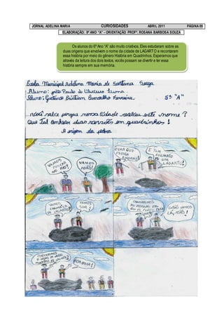 JORNAL ADELINA MARIA                    CURIOSIDADES                  ABRIL 2011              PÁGINA 09
               ELABORAÇÃO: 9º ANO “A” - ORIENTAÇÃO PROFª. ROSANA BARBOSA SOUZA


                       Os alunos do 6º Ano “A” são muito criativos. Eles estudaram sobre as
                duas origens que envolvem o nome da cidade de LAGARTO e recontaram
                essa história por meio do gênero História em Quadrinhos. Esperamos que
                através da leitura dos dois textos, vocês possam se divertir e ter essa
                história sempre em sua memória.
 