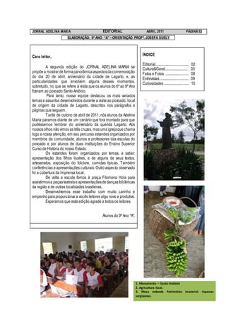 JORNAL ADELINA MARIA                         EDITORIAL                      ABRIL 2011                              PÁGINA 02
                      ELABORAÇÃO: 9º ANO “A” - ORIENTAÇÃO PROFª. JOSEFA SUELY




Caro leitor,                                                             ÍNDICE

                                                                         Editorial.....................................   02
         A segunda edição do JORNAL ADELINA MARIA se                     Cultura&Geral...........................         03
propõe a mostrar de forma panorâmica aspectos da comemoração             Fatos e Fotos ..........................         08
do dia 20 de abril, aniversário da cidade de Lagarto, e, as              Entrevistas ...............................      09
particularidades que envolvem alguns desses momentos,                    Curiosidades ............................        10
sobretudo, no que se refere à visita que os alunos do 6º ao 9º Ano
fizeram ao povoado Santo Antônio.
          Para tanto, nossa equipe destacou os mais variados
temas e assuntos desenvolvidos durante a visita ao povoado, local
de origem da cidade de Lagarto, descritos nos parágrafos e
páginas que seguem.
         Tarde de outono de abril de 2011, nós alunos da Adelina
Maria paramos diante de um cenário que fora montado para que
pudéssemos lembrar do aniversário da querida Lagarto. Aos
nossos olhos não vimos as três cruzes, mas uma igreja que chama
logo a nossa atenção, em seu percurso estandes organizados por
membros da comunidade, alunos e professores das escolas do
povoado e por alunos de duas instituições do Ensino Superior
Curso de História do nosso Estado.
         Os estandes foram organizados por temas, a saber:
apresentação dos filhos ilustres, e de alguns de seus textos,
artesanatos, exposição do folclore, comidas típicas. Também
conferências e apresentações culturais. Outro aspecto observado
foi a cobertura da imprensa local.
         De volta a escola fomos à praça Filomeno Hora para
assistirmos a peças teatrais e apresentações de danças folclóricas
da região e de outras localidades brasileiras.
         Desenvolvemos esse trabalho com muito carinho e
empenho para proporcionar a vocês leitores algo novo e produtivo.
         Esperamos que esta edição agrade a todos os leitores.


                                             Alunos do 9º Ano “A”.




                                                                     1. Monumento – Santo Antônio
                                                                     2. Agricultura local.
                                                                     3. Mesa redonda Patrimônio imaterial: riquezas
                                                                     sergipanas.
 