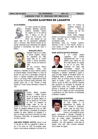 JORNAL ADELINA MARIA                         CULTURA&GERAL                   ABRIL 2011                PÁGINA 03
                      ELABORAÇÃO: 6º ANO “B” - ORIENTAÇÃO PROFª. MÁRCIA SILVA

                            FILHOS ILUSTRES DE LAGARTO
     SILVIO ROMERO                                                                  África. Foi membro da
                       Um crítico acirrado da Literatura                            academia sergipana de
                       Brasileira, folclorista, polemista,                          letras.         Pesquisas
                       professor, historiador. Nasceu                               mostram que ele fora
                       em Lagarto, em 21 de abril de                                incentivado por
                       1851 e faleceu no Rio de                                     M urilo Araújo. Elogiado
                       Janeiro, em 18 de julho 1914.         também na França por sua mensagem lírica e pela
                       Iniciou seus estudos em sua           crítica Argentina que o colocou o entre
     cidade natal. Foi um pesquisador bibliográfico          conceituados poetas.
     sério e minucioso. Silvio Romero também foi um          Reconhecido ainda em Portugal, Espanha,
     grande responsável pela valorização das tradições       Alemanha e EUA. O Trem Noturno, América, a
     populares e reconhecidas nas obras sobre o              musa amada e o alegre cativo são títulos de
     folclore.                                               alguns de seus poemas.
                              RANULPHO PRATA
                          Ranulpho Prata foi um médico       RUSEL MARCOS BATISTA BAROSSO
                          e escritor brasileiro. Nasceu                            É       um     cordial   cidadão
                          em Lagarto/SE em 1896,                                   Lagartense,      que     contribui
                          sendo autor de “O Triunfo”                               significativamente com o seu
                          (1918) e “Navios Iluminados”                             trabalho para história da sua
                          (1937). M orreu em Santos em                             terra natal. Nasceu em Lagarto
                          1942.                                                    no dia 27 de junho 1963.
                          No seu romance "Navios                                   Graduador em letras pela
                          Iluminados"       existe   uma                           Universidade       Federal     de
     referência a Telhadela, de onde é natural a esposa      Sergipe, Pós-Graduado em M etodologia da Língua
     de M anuel M ilagre. M anuel M ilagre é o dono da       Portuguesa e Literatura. Atualmente é exerce o
     pensão em que mora o personagem principal da            cargo de diretor adjunto de Faculdade AGES, em
     trama, o migrante nordestino José Severino de           Paripiranga, Bahia. É professor de idioma, mas
     Jesus, e seu amigo, Felício. Apaixonado por letras      também dono da primeira escola de idiomas do
     retirou de seus romances cantos admiráveis. Suas        interior do Estado – OACI. Vice-presidente do
     grandes obras são: o Lírio Torrente, A longa            ASCLA, acesso de DR2 e da SEM ED, responde
     estrada do Triunfo, Navios fulminados e Dentro da       pela assessoria da secretária de educação de
     vida.                                                   Lagarto.Tendo obras com: English for especif.
                                                             purpures e M anuais de Trabalhos Acadêmicos.
     LAUDELINO FREIRE                                        No início de 2011 publica sua obra mais esperada:
                          Escritor, filólogo, jornalista,    o pioneiríssimo de Sílvio Romero na historiografia
                          professor e político. Nasceu       da literatura brasileira.
                          em 26 de janeiro de 1873 na
                          cidade de Lagarto, faleceu no      CLAUDEFRANKLIN MONTEIRO
                          Rio de Janeiro em 19 de julho                       Nasceu em Lagarto é professor
                          de 1937. Foi professor do                           da rede pública e do
                          colégio militar do Rio de                           departamento de história da
     Janeiro e se formou em advocacia. Em nosso                               UFS. Também é Historiador,
     Estado foi deputado estadual nos anos de 1894,                           escritor, autor de vários livros.
     1896 e 1898. M embro e presidente da academia                            Entre eles Centrifugação, Nove
     brasileira de letras. Defensor da ortografia. É o                        Contos e Uma cidade em pé-de-
     autor do Grande e Novíssimo Dicionário da Língua        guerra: saramandaia e bole-bole. Presidente da
     Portuguesa (1939-1944), de publicação póstuma,          ASCLA, Coordenou o curso de história de FJAV. É
     em cinco volumes.                                       autor de muitos artigos. Recentemente foi
                                                             empoçado no IHGS, contribui com vários
     ABELARDO ROMERO DANTAS nasceu no dia                    periódicos, com sites lagartense, Jornal folha de
     13 de julho de 1907 em Lagarto/SE e faleceu no          Lagarto, entre outro. Está cursando doutorado.
     dia 17 de março em 1979. Foi jornalista, poeta,         Ama a cidade de Lagarto.
     escritor e teve poemas publicados na Europa e na
 