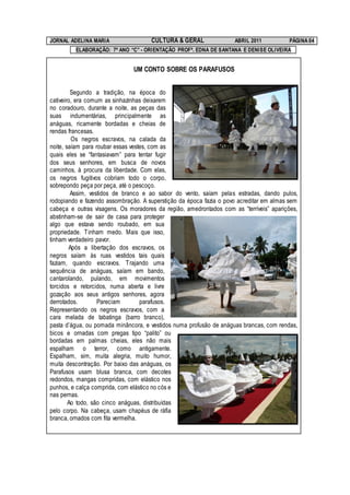 JORNAL ADELINA MARIA                 CULTURA & GERAL                ABRIL 2011          PÁGINA 04
         ELABORAÇÃO: 7º ANO “C” - ORIENTAÇÃO PROFª. EDNA DE SANTANA E DENISE OLIVEIRA


                               UM CONTO SOBRE OS PARAFUSOS


         Segundo a tradição, na época do
cativeiro, era comum as sinhazinhas deixarem
no coradouro, durante a noite, as peças das
suas indumentárias, principalmente as
anáguas, ricamente bordadas e cheias de
rendas francesas.
         Os negros escravos, na calada da
noite, saíam para roubar essas vestes, com as
quais eles se “fantasiavam” para tentar fugir
dos seus senhores, em busca de novos
caminhos, à procura da liberdade. Com elas,
os negros fugitivos cobriam todo o corpo,
sobrepondo peça por peça, até o pescoço.
         Assim, vestidos de branco e ao sabor do vento, saíam pelas estradas, dando pulos,
rodopiando e fazendo assombração. A superstição da época fazia o povo acreditar em almas sem
cabeça e outras visagens. Os moradores da região, amedrontados com as “terríveis” aparições,
abstinham-se de sair de casa para proteger
algo que estava sendo roubado, em sua
propriedade. Tinham medo. Mais que isso,
tinham verdadeiro pavor.
        Após a libertação dos escravos, os
negros saíam às ruas vestidos tais quais
faziam, quando escravos. Trajando uma
sequência de anáguas, saíam em bando,
cantarolando, pulando, em movimentos
torcidos e retorcidos, numa aberta e livre
gozação aos seus antigos senhores, agora
derrotados.        Pareciam        parafusos.
Representando os negros escravos, com a
cara melada de tabatinga (barro branco),
pasta d’água, ou pomada minâncora, e vestidos numa profusão de anáguas brancas, com rendas,
bicos e ornadas com pregas tipo “palito” ou
bordadas em palmas cheias, eles não mais
espalham o terror, como antigamente.
Espalham, sim, muita alegria, muito humor,
muita descontração. Por baixo das anáguas, os
Parafusos usam blusa branca, com decotes
redondos, mangas compridas, com elástico nos
punhos, e calça comprida, com elástico no cós e
nas pernas.
        Ao todo, são cinco anáguas, distribuídas
pelo corpo. Na cabeça, usam chapéus de ráfia
branca, ornados com fita vermelha.
 