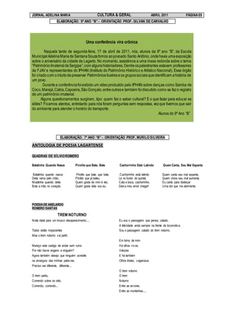 JORNAL ADELINA MARIA                                    CULTURA & GERAL                          ABRIL 2011              PÁGINA 05
                     ELABORAÇÃO: 9º ANO “B” - ORIENTAÇÃO PROF. GILVAN DE CARVALHO




                                              Uma conferência vira crônica

         Naquela tarde de segunda-feira, 17 de abril de 2011, nós, alunos da 9º ano “B”, da Escola
Municipal Adelina Maria de Santana Souza fomos ao povoado Santo Antônio, onde havia uma exposição
sobre o aniversário da cidade de Lagarto. No momento, assistimos a uma mesa redonda sobre o tema
“Patrimônio Imaterial de Sergipe”, com alguns historiadores. Dentre os palestrantes estavam professores
da FJAV e representantes do IPHAN (Instituto do Patrimônio Histórico e Artístico Nacional). Esse órgão
foi criado com o intuito de preservar Patrimônios ilustres e os grupos sociais que identificam a história de
um povo.
        Durante a conferência foi exibido um vídeo produzido pelo IPHAN sobre danças como Samba de
Coco, Marajá, Catira, Capoeira, São Gonçalo, entre outras e também foi discutido como se faz o registro
de um patrimônio imaterial.
       Alguns questionamentos surgiram, tipo: quem faz o saber cultural? E o que fazer para educar as
elites? Ficamos atentos, entretanto para nós foram perguntas sem respostas, vez que tivemos que sair
do ambiente para atender o horário do transporte.
                                                                                     Alunos do 9º Ano “B”




                         ELABORAÇÃO: 7º ANO “B” - ORIENTAÇÃO PROF. MURILO SILVEIRA

ANTOLOGIA DE POESIA LAGARTENSE

QUADRAS DE SÍLVIO ROMERO

Batatinha Quando Nasce                Pirolito que Bate, Bate        Cachorrinho Está Latindo           Quem Canta, Seu Mal Espanta

Batatinha quando nasce                Pirolito que bate, que bate,    Cachorrinho está latindo         Quem canta seu mal espanta,
Deita rama pelo chão;                 Pirolito que já bateu;         Lá no fundo do quintal;           Quem chora seu mal aumenta,
Mulatinha quando deita                Quem gosta de mim é ela,       Cala a boca, cachorrinho,         Eu canto para disfarçar
Bota a mão no coração.                Quem gosta dela sou eu.        Deixa meu amor chegar!            Uma dor que me atormenta.




POESIA DE ABELARDO
ROMERO DANTAS

                      TREM NOTURNO
Noite ideal para um brusco desaparecimento....                       Eu sou o passageiro que pensa, calado.
                                                                     A felicidade anda sempre na frente da locomotiva.
Todos estão impacientes                                              Sou o passageiro calado do trem noturno.
Mas o trem noturno vai partir.
                                                                     Em torno de mim
Mereço este castigo de andar sem rumo                                Há olhos vivos,
Por não haver engano a ninguém?                                      Velozes
Agora também desejo que ninguém acredite                             E há também
na amargura das minhas palavras.                                     Olhos tristes, vagarosos.
Preciso ser diferente, diferente...
                                                                     O trem noturno
O trem partiu,                                                       O trem
Correndo sobre os rails,                                             Noturno
Correndo, correndo...                                                Entre as arvores,
                                                                     Entre as montanhas....
 