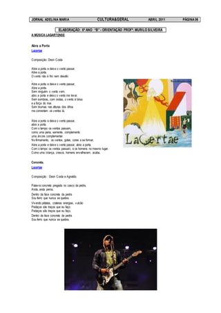 JORNAL ADELINA MARIA                            CULTURA&GERAL          ABRIL 2011   PÁGINA 06

                     ELABORAÇÃO: 6º ANO “B” - ORIENTAÇÃO PROFª. MURILO SILVEIRA
A MÚSICA LAGARTENSE


Abra a Porta
Lacertae

Composição: Deon Costa

Abra a porta e deixe o vento passar,
Abra a porta.
O vento não é frio nem desafio
.
Abra a porta e deixe o vento passar,
Abra a porta.
Sem ninguém o vento vem,
abro a porta e deixo o vento me levar.
Sem sombras, com ondas, o vento é brisa
e a força do mar.
Sem brumas nas alturas dos olhos
me comentam os ventos lá.


Abra a porta e deixe o vento passar,
abra a porta.
Com o tempo os ventos passam,
como uma pena, semente, complemento
uma árvore complementar.
No firmamento, os ventos, gotas, cores a se formar.
Abra a porta e deixe o vento passar, abra a porta.
Com o tempo os ventos passam, e os homens no mesmo lugar.
Como uma criança, cresce, homens envelhecem, acaba.

Concreta.
Lacertae

Composição : Deon Costa e Agnaldo.

Palavra concreta pregada no casco da pedra,
Anda, anda perna.
Dentro da face concreta da pedra
Sou ferro que nunca se quebra.
Vivendo pétalas, crateras energias, vulcão
Pedaços são traços que eu faço
Pedaços são traços que eu faço.
Dentro da face concreta da pedra
Sou ferro que nunca se quebra.
 